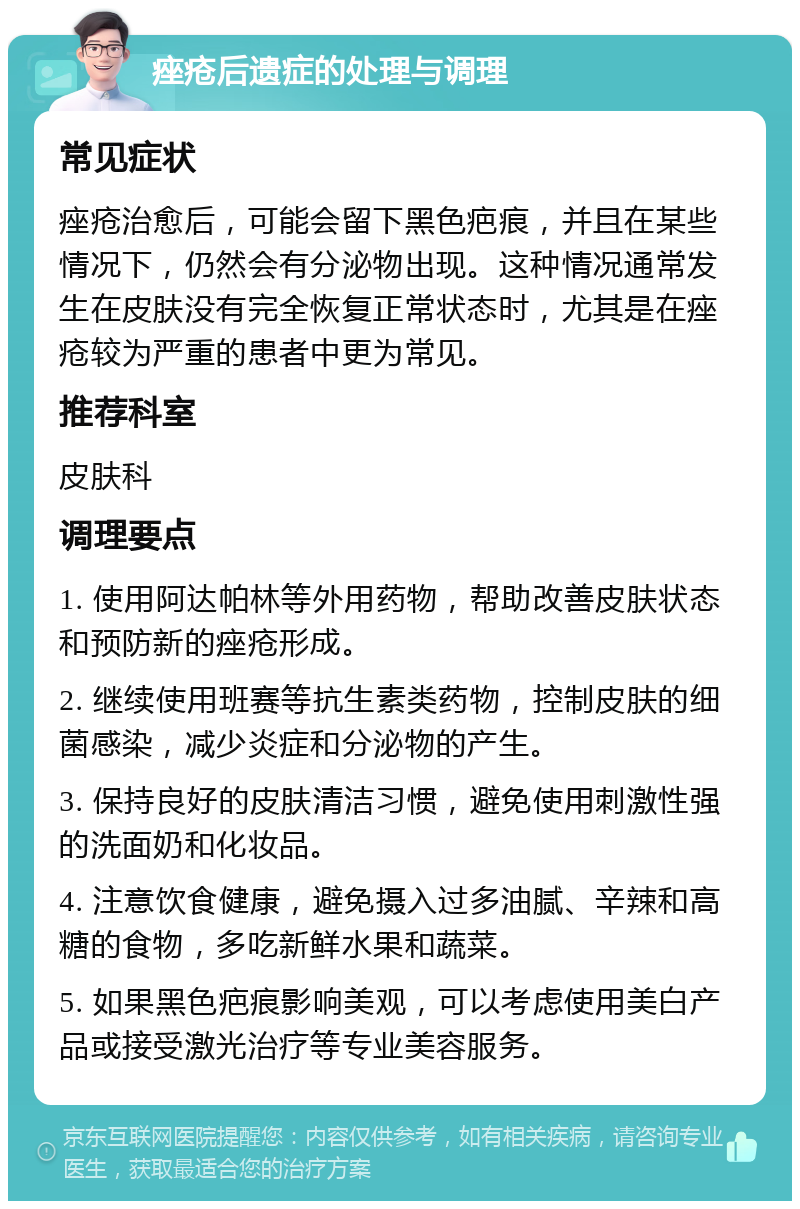 痤疮后遗症的处理与调理 常见症状 痤疮治愈后，可能会留下黑色疤痕，并且在某些情况下，仍然会有分泌物出现。这种情况通常发生在皮肤没有完全恢复正常状态时，尤其是在痤疮较为严重的患者中更为常见。 推荐科室 皮肤科 调理要点 1. 使用阿达帕林等外用药物，帮助改善皮肤状态和预防新的痤疮形成。 2. 继续使用班赛等抗生素类药物，控制皮肤的细菌感染，减少炎症和分泌物的产生。 3. 保持良好的皮肤清洁习惯，避免使用刺激性强的洗面奶和化妆品。 4. 注意饮食健康，避免摄入过多油腻、辛辣和高糖的食物，多吃新鲜水果和蔬菜。 5. 如果黑色疤痕影响美观，可以考虑使用美白产品或接受激光治疗等专业美容服务。