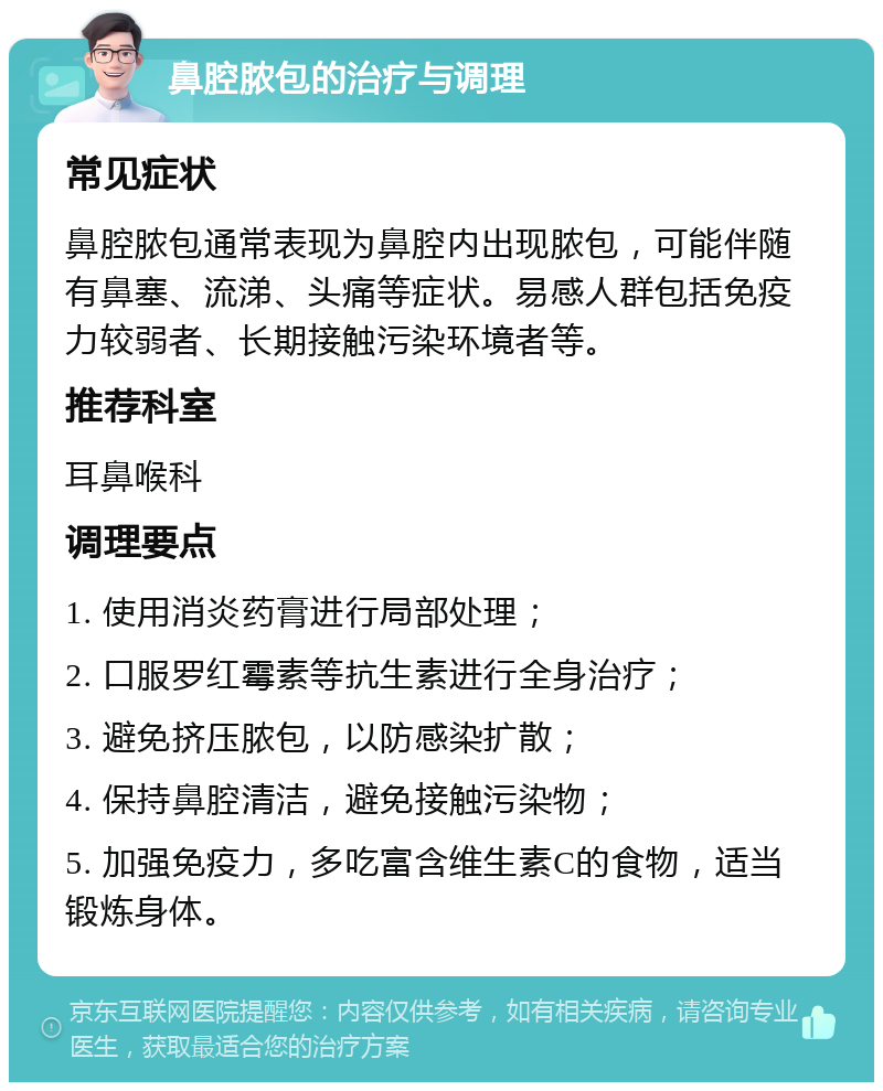 鼻腔脓包的治疗与调理 常见症状 鼻腔脓包通常表现为鼻腔内出现脓包，可能伴随有鼻塞、流涕、头痛等症状。易感人群包括免疫力较弱者、长期接触污染环境者等。 推荐科室 耳鼻喉科 调理要点 1. 使用消炎药膏进行局部处理； 2. 口服罗红霉素等抗生素进行全身治疗； 3. 避免挤压脓包，以防感染扩散； 4. 保持鼻腔清洁，避免接触污染物； 5. 加强免疫力，多吃富含维生素C的食物，适当锻炼身体。