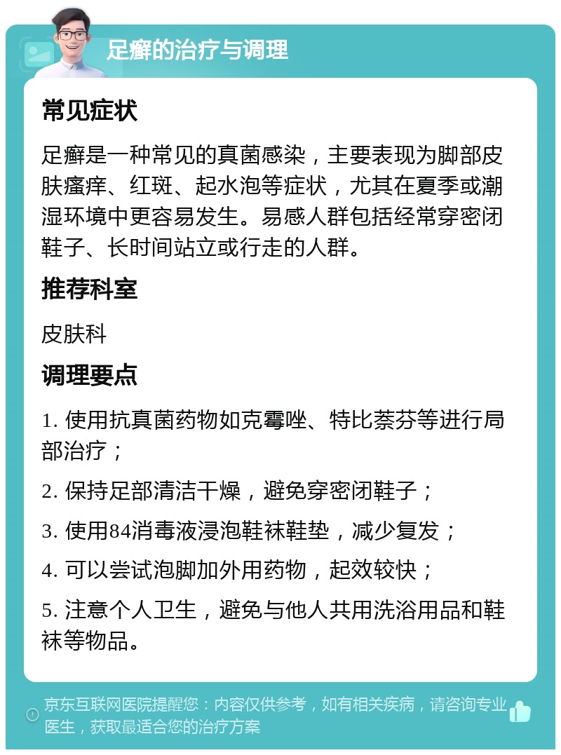 足癣的治疗与调理 常见症状 足癣是一种常见的真菌感染，主要表现为脚部皮肤瘙痒、红斑、起水泡等症状，尤其在夏季或潮湿环境中更容易发生。易感人群包括经常穿密闭鞋子、长时间站立或行走的人群。 推荐科室 皮肤科 调理要点 1. 使用抗真菌药物如克霉唑、特比萘芬等进行局部治疗； 2. 保持足部清洁干燥，避免穿密闭鞋子； 3. 使用84消毒液浸泡鞋袜鞋垫，减少复发； 4. 可以尝试泡脚加外用药物，起效较快； 5. 注意个人卫生，避免与他人共用洗浴用品和鞋袜等物品。