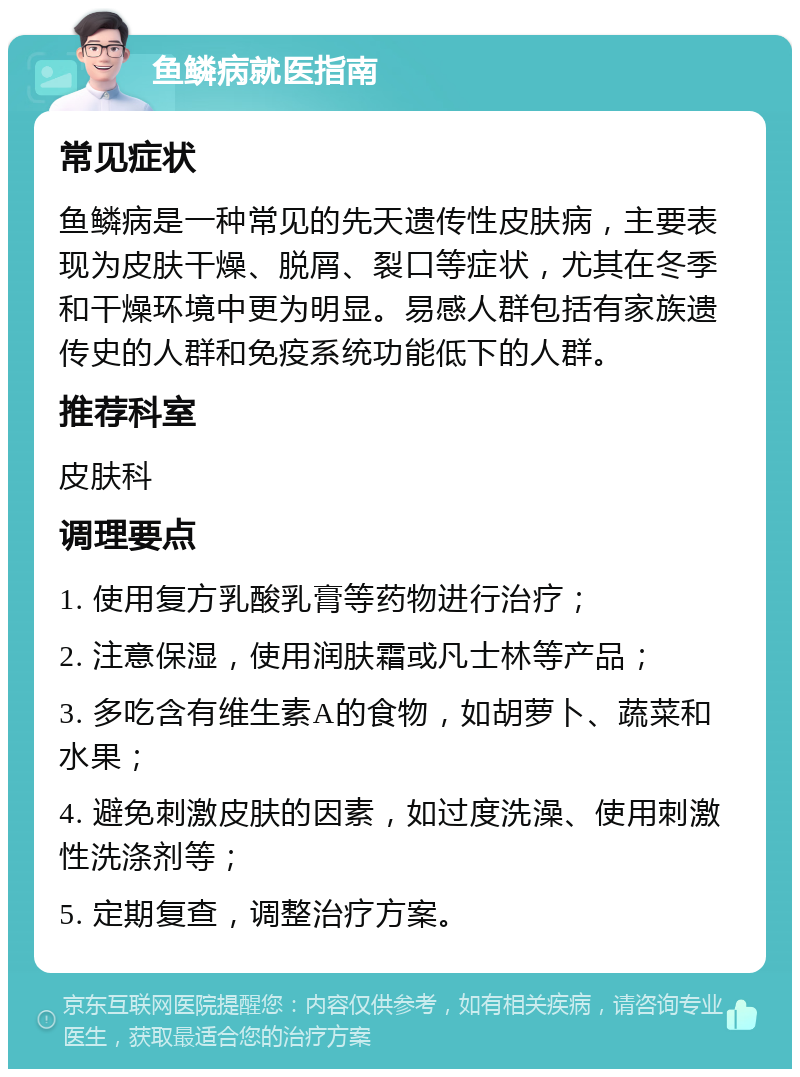 鱼鳞病就医指南 常见症状 鱼鳞病是一种常见的先天遗传性皮肤病，主要表现为皮肤干燥、脱屑、裂口等症状，尤其在冬季和干燥环境中更为明显。易感人群包括有家族遗传史的人群和免疫系统功能低下的人群。 推荐科室 皮肤科 调理要点 1. 使用复方乳酸乳膏等药物进行治疗； 2. 注意保湿，使用润肤霜或凡士林等产品； 3. 多吃含有维生素A的食物，如胡萝卜、蔬菜和水果； 4. 避免刺激皮肤的因素，如过度洗澡、使用刺激性洗涤剂等； 5. 定期复查，调整治疗方案。