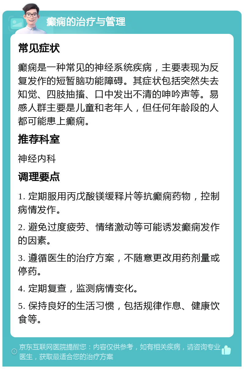 癫痫的治疗与管理 常见症状 癫痫是一种常见的神经系统疾病，主要表现为反复发作的短暂脑功能障碍。其症状包括突然失去知觉、四肢抽搐、口中发出不清的呻吟声等。易感人群主要是儿童和老年人，但任何年龄段的人都可能患上癫痫。 推荐科室 神经内科 调理要点 1. 定期服用丙戊酸镁缓释片等抗癫痫药物，控制病情发作。 2. 避免过度疲劳、情绪激动等可能诱发癫痫发作的因素。 3. 遵循医生的治疗方案，不随意更改用药剂量或停药。 4. 定期复查，监测病情变化。 5. 保持良好的生活习惯，包括规律作息、健康饮食等。