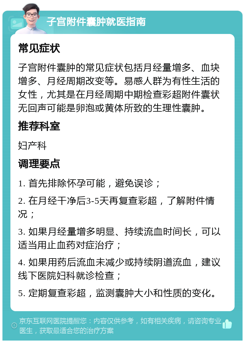 子宫附件囊肿就医指南 常见症状 子宫附件囊肿的常见症状包括月经量增多、血块增多、月经周期改变等。易感人群为有性生活的女性，尤其是在月经周期中期检查彩超附件囊状无回声可能是卵泡或黄体所致的生理性囊肿。 推荐科室 妇产科 调理要点 1. 首先排除怀孕可能，避免误诊； 2. 在月经干净后3-5天再复查彩超，了解附件情况； 3. 如果月经量增多明显、持续流血时间长，可以适当用止血药对症治疗； 4. 如果用药后流血未减少或持续阴道流血，建议线下医院妇科就诊检查； 5. 定期复查彩超，监测囊肿大小和性质的变化。