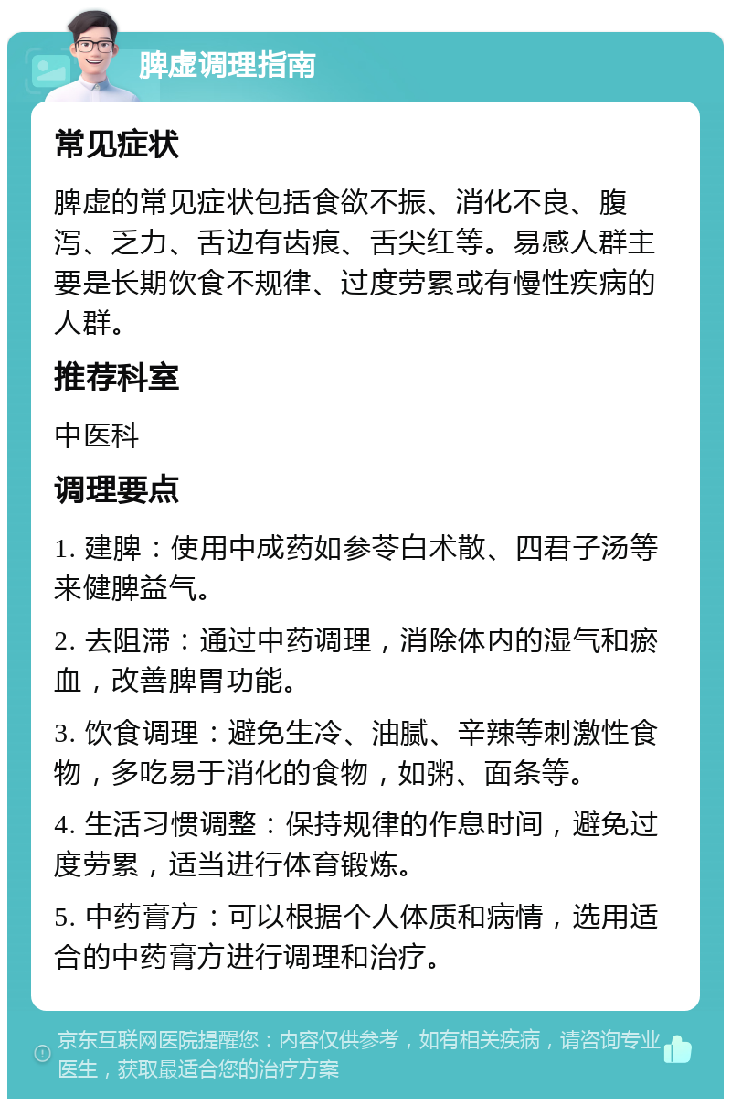 脾虚调理指南 常见症状 脾虚的常见症状包括食欲不振、消化不良、腹泻、乏力、舌边有齿痕、舌尖红等。易感人群主要是长期饮食不规律、过度劳累或有慢性疾病的人群。 推荐科室 中医科 调理要点 1. 建脾：使用中成药如参苓白术散、四君子汤等来健脾益气。 2. 去阻滞：通过中药调理，消除体内的湿气和瘀血，改善脾胃功能。 3. 饮食调理：避免生冷、油腻、辛辣等刺激性食物，多吃易于消化的食物，如粥、面条等。 4. 生活习惯调整：保持规律的作息时间，避免过度劳累，适当进行体育锻炼。 5. 中药膏方：可以根据个人体质和病情，选用适合的中药膏方进行调理和治疗。