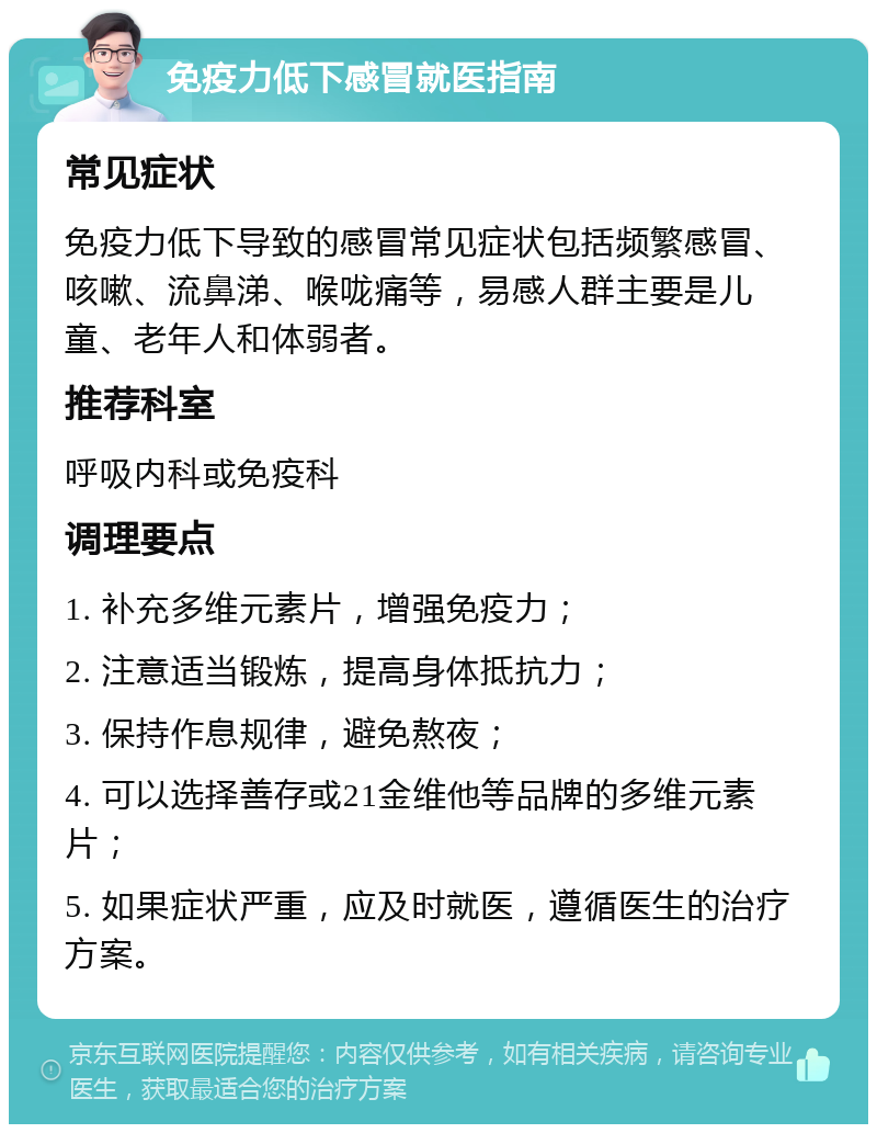 免疫力低下感冒就医指南 常见症状 免疫力低下导致的感冒常见症状包括频繁感冒、咳嗽、流鼻涕、喉咙痛等，易感人群主要是儿童、老年人和体弱者。 推荐科室 呼吸内科或免疫科 调理要点 1. 补充多维元素片，增强免疫力； 2. 注意适当锻炼，提高身体抵抗力； 3. 保持作息规律，避免熬夜； 4. 可以选择善存或21金维他等品牌的多维元素片； 5. 如果症状严重，应及时就医，遵循医生的治疗方案。