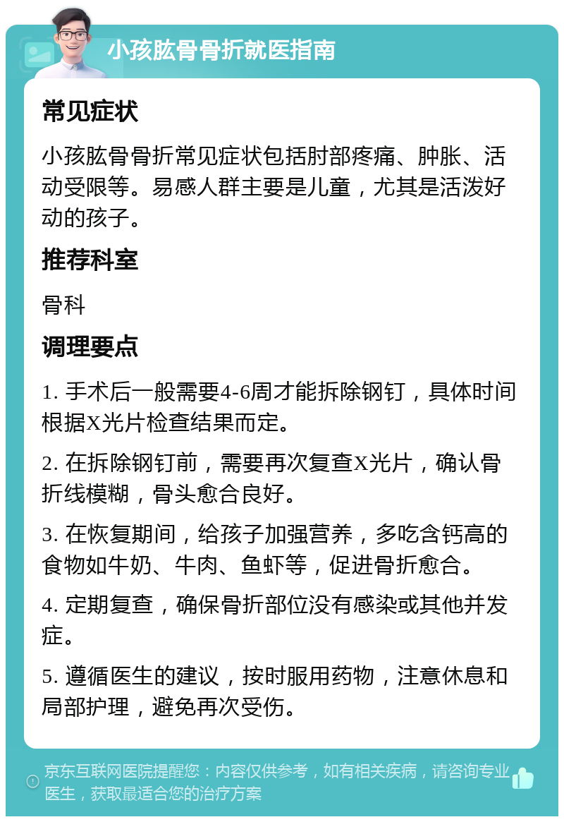 小孩肱骨骨折就医指南 常见症状 小孩肱骨骨折常见症状包括肘部疼痛、肿胀、活动受限等。易感人群主要是儿童，尤其是活泼好动的孩子。 推荐科室 骨科 调理要点 1. 手术后一般需要4-6周才能拆除钢钉，具体时间根据X光片检查结果而定。 2. 在拆除钢钉前，需要再次复查X光片，确认骨折线模糊，骨头愈合良好。 3. 在恢复期间，给孩子加强营养，多吃含钙高的食物如牛奶、牛肉、鱼虾等，促进骨折愈合。 4. 定期复查，确保骨折部位没有感染或其他并发症。 5. 遵循医生的建议，按时服用药物，注意休息和局部护理，避免再次受伤。