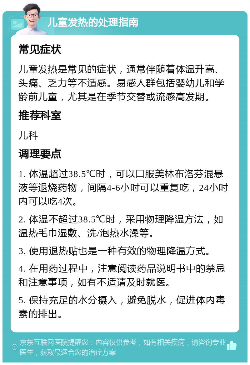 儿童发热的处理指南 常见症状 儿童发热是常见的症状，通常伴随着体温升高、头痛、乏力等不适感。易感人群包括婴幼儿和学龄前儿童，尤其是在季节交替或流感高发期。 推荐科室 儿科 调理要点 1. 体温超过38.5℃时，可以口服美林布洛芬混悬液等退烧药物，间隔4-6小时可以重复吃，24小时内可以吃4次。 2. 体温不超过38.5℃时，采用物理降温方法，如温热毛巾湿敷、洗/泡热水澡等。 3. 使用退热贴也是一种有效的物理降温方式。 4. 在用药过程中，注意阅读药品说明书中的禁忌和注意事项，如有不适请及时就医。 5. 保持充足的水分摄入，避免脱水，促进体内毒素的排出。