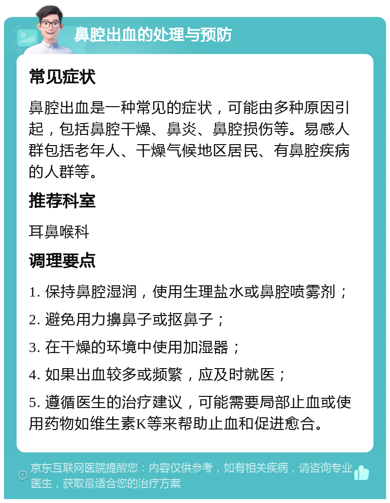 鼻腔出血的处理与预防 常见症状 鼻腔出血是一种常见的症状，可能由多种原因引起，包括鼻腔干燥、鼻炎、鼻腔损伤等。易感人群包括老年人、干燥气候地区居民、有鼻腔疾病的人群等。 推荐科室 耳鼻喉科 调理要点 1. 保持鼻腔湿润，使用生理盐水或鼻腔喷雾剂； 2. 避免用力擤鼻子或抠鼻子； 3. 在干燥的环境中使用加湿器； 4. 如果出血较多或频繁，应及时就医； 5. 遵循医生的治疗建议，可能需要局部止血或使用药物如维生素K等来帮助止血和促进愈合。