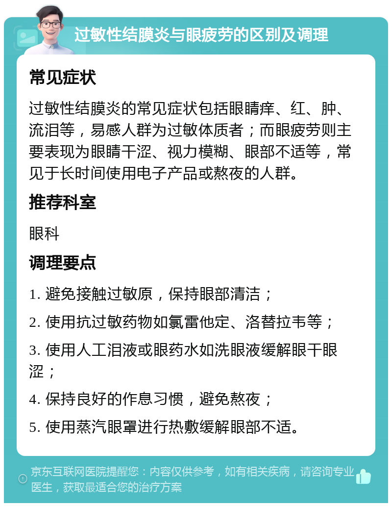 过敏性结膜炎与眼疲劳的区别及调理 常见症状 过敏性结膜炎的常见症状包括眼睛痒、红、肿、流泪等，易感人群为过敏体质者；而眼疲劳则主要表现为眼睛干涩、视力模糊、眼部不适等，常见于长时间使用电子产品或熬夜的人群。 推荐科室 眼科 调理要点 1. 避免接触过敏原，保持眼部清洁； 2. 使用抗过敏药物如氯雷他定、洛替拉韦等； 3. 使用人工泪液或眼药水如洗眼液缓解眼干眼涩； 4. 保持良好的作息习惯，避免熬夜； 5. 使用蒸汽眼罩进行热敷缓解眼部不适。