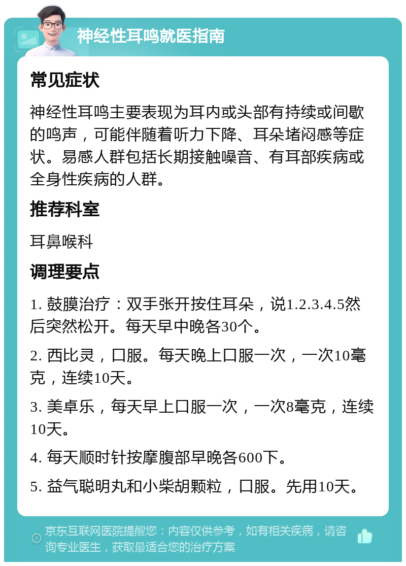 神经性耳鸣就医指南 常见症状 神经性耳鸣主要表现为耳内或头部有持续或间歇的鸣声，可能伴随着听力下降、耳朵堵闷感等症状。易感人群包括长期接触噪音、有耳部疾病或全身性疾病的人群。 推荐科室 耳鼻喉科 调理要点 1. 鼓膜治疗：双手张开按住耳朵，说1.2.3.4.5然后突然松开。每天早中晚各30个。 2. 西比灵，口服。每天晚上口服一次，一次10毫克，连续10天。 3. 美卓乐，每天早上口服一次，一次8毫克，连续10天。 4. 每天顺时针按摩腹部早晚各600下。 5. 益气聪明丸和小柴胡颗粒，口服。先用10天。