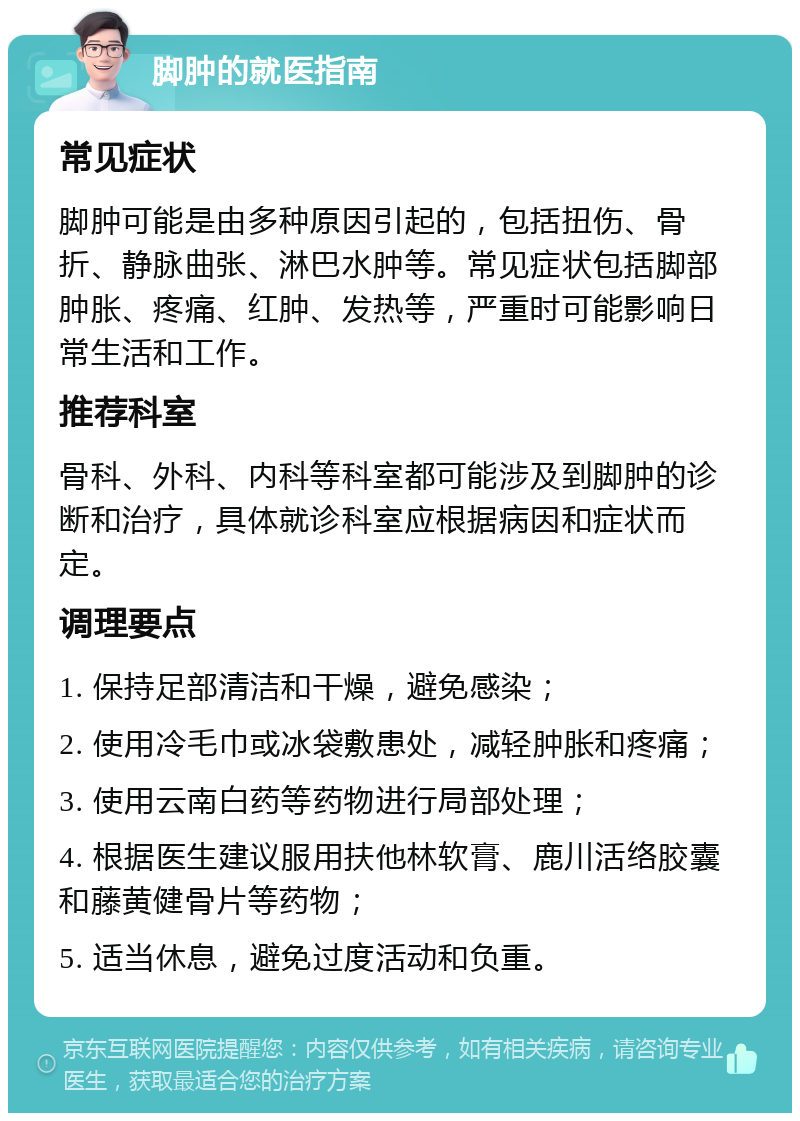 脚肿的就医指南 常见症状 脚肿可能是由多种原因引起的，包括扭伤、骨折、静脉曲张、淋巴水肿等。常见症状包括脚部肿胀、疼痛、红肿、发热等，严重时可能影响日常生活和工作。 推荐科室 骨科、外科、内科等科室都可能涉及到脚肿的诊断和治疗，具体就诊科室应根据病因和症状而定。 调理要点 1. 保持足部清洁和干燥，避免感染； 2. 使用冷毛巾或冰袋敷患处，减轻肿胀和疼痛； 3. 使用云南白药等药物进行局部处理； 4. 根据医生建议服用扶他林软膏、鹿川活络胶囊和藤黄健骨片等药物； 5. 适当休息，避免过度活动和负重。