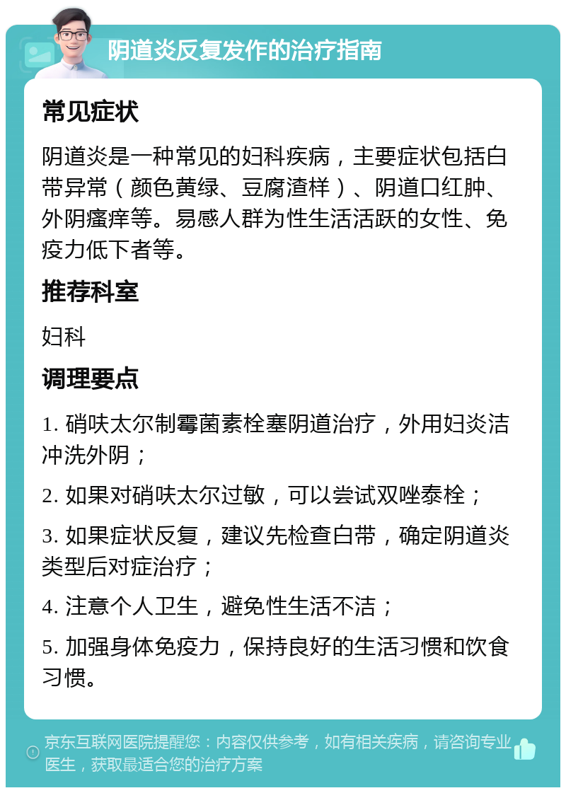 阴道炎反复发作的治疗指南 常见症状 阴道炎是一种常见的妇科疾病，主要症状包括白带异常（颜色黄绿、豆腐渣样）、阴道口红肿、外阴瘙痒等。易感人群为性生活活跃的女性、免疫力低下者等。 推荐科室 妇科 调理要点 1. 硝呋太尔制霉菌素栓塞阴道治疗，外用妇炎洁冲洗外阴； 2. 如果对硝呋太尔过敏，可以尝试双唑泰栓； 3. 如果症状反复，建议先检查白带，确定阴道炎类型后对症治疗； 4. 注意个人卫生，避免性生活不洁； 5. 加强身体免疫力，保持良好的生活习惯和饮食习惯。