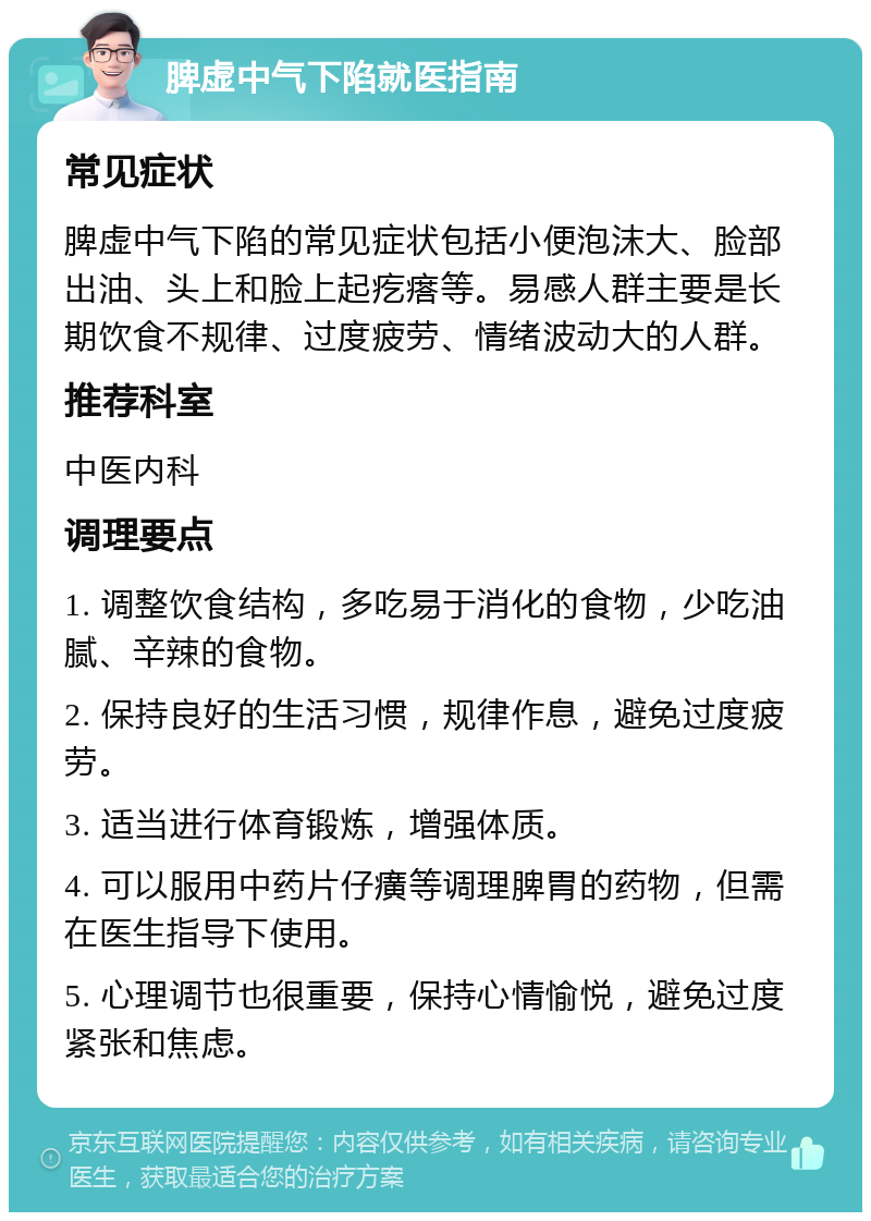 脾虚中气下陷就医指南 常见症状 脾虚中气下陷的常见症状包括小便泡沫大、脸部出油、头上和脸上起疙瘩等。易感人群主要是长期饮食不规律、过度疲劳、情绪波动大的人群。 推荐科室 中医内科 调理要点 1. 调整饮食结构，多吃易于消化的食物，少吃油腻、辛辣的食物。 2. 保持良好的生活习惯，规律作息，避免过度疲劳。 3. 适当进行体育锻炼，增强体质。 4. 可以服用中药片仔癀等调理脾胃的药物，但需在医生指导下使用。 5. 心理调节也很重要，保持心情愉悦，避免过度紧张和焦虑。