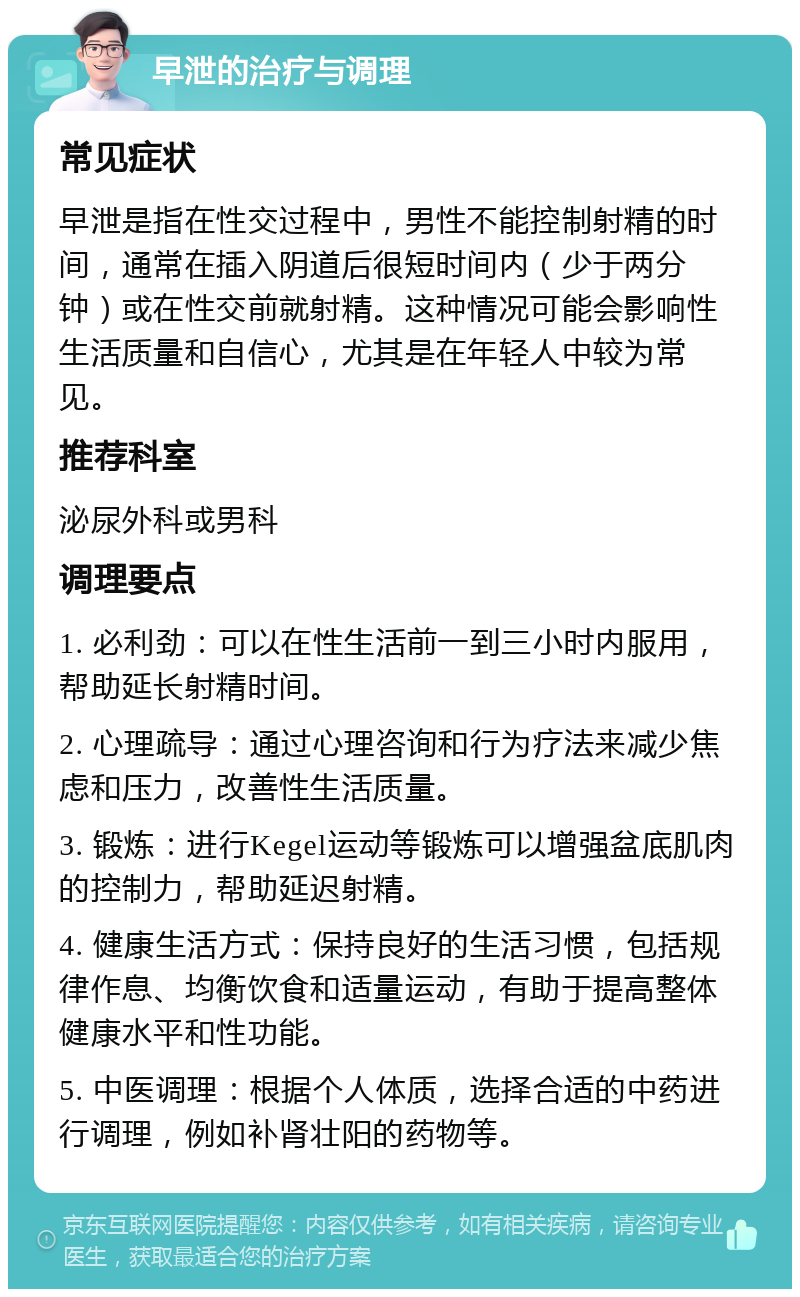 早泄的治疗与调理 常见症状 早泄是指在性交过程中，男性不能控制射精的时间，通常在插入阴道后很短时间内（少于两分钟）或在性交前就射精。这种情况可能会影响性生活质量和自信心，尤其是在年轻人中较为常见。 推荐科室 泌尿外科或男科 调理要点 1. 必利劲：可以在性生活前一到三小时内服用，帮助延长射精时间。 2. 心理疏导：通过心理咨询和行为疗法来减少焦虑和压力，改善性生活质量。 3. 锻炼：进行Kegel运动等锻炼可以增强盆底肌肉的控制力，帮助延迟射精。 4. 健康生活方式：保持良好的生活习惯，包括规律作息、均衡饮食和适量运动，有助于提高整体健康水平和性功能。 5. 中医调理：根据个人体质，选择合适的中药进行调理，例如补肾壮阳的药物等。