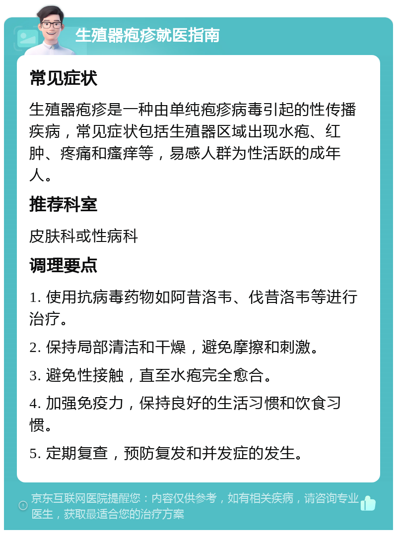 生殖器疱疹就医指南 常见症状 生殖器疱疹是一种由单纯疱疹病毒引起的性传播疾病，常见症状包括生殖器区域出现水疱、红肿、疼痛和瘙痒等，易感人群为性活跃的成年人。 推荐科室 皮肤科或性病科 调理要点 1. 使用抗病毒药物如阿昔洛韦、伐昔洛韦等进行治疗。 2. 保持局部清洁和干燥，避免摩擦和刺激。 3. 避免性接触，直至水疱完全愈合。 4. 加强免疫力，保持良好的生活习惯和饮食习惯。 5. 定期复查，预防复发和并发症的发生。