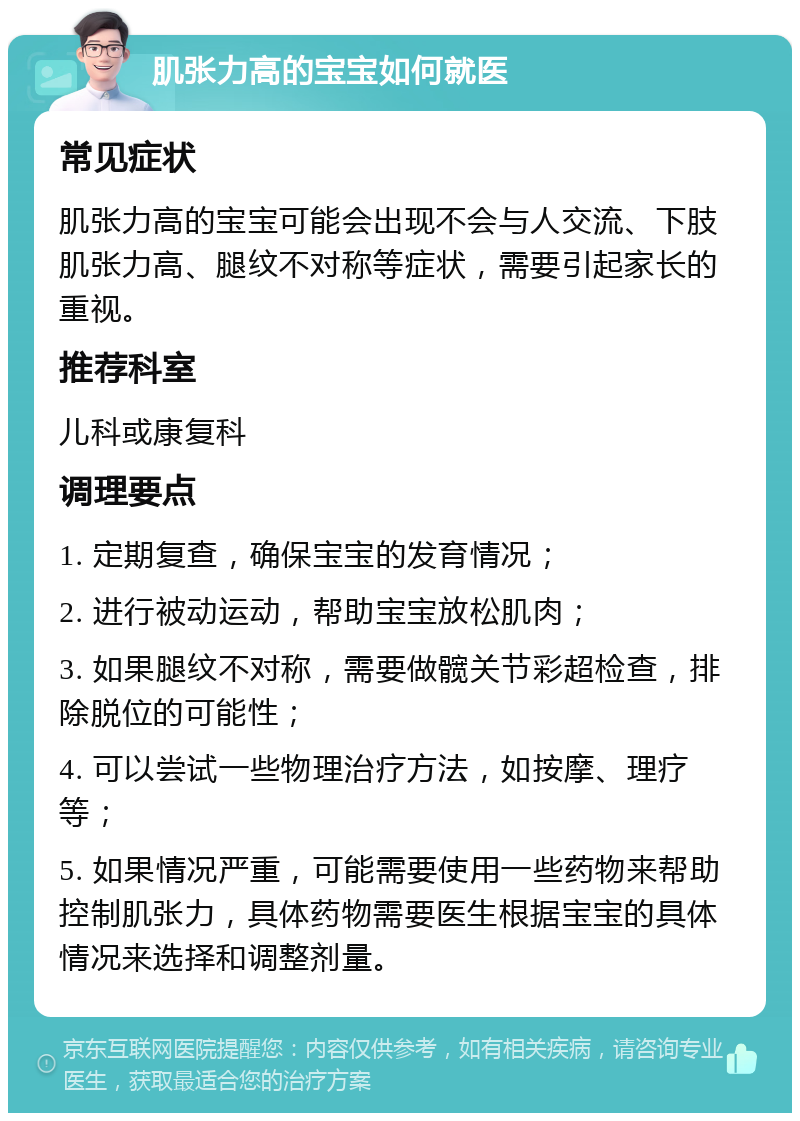 肌张力高的宝宝如何就医 常见症状 肌张力高的宝宝可能会出现不会与人交流、下肢肌张力高、腿纹不对称等症状，需要引起家长的重视。 推荐科室 儿科或康复科 调理要点 1. 定期复查，确保宝宝的发育情况； 2. 进行被动运动，帮助宝宝放松肌肉； 3. 如果腿纹不对称，需要做髋关节彩超检查，排除脱位的可能性； 4. 可以尝试一些物理治疗方法，如按摩、理疗等； 5. 如果情况严重，可能需要使用一些药物来帮助控制肌张力，具体药物需要医生根据宝宝的具体情况来选择和调整剂量。