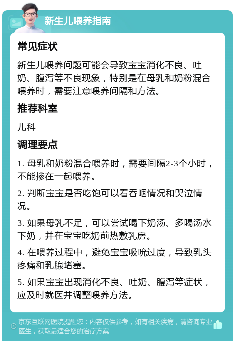 新生儿喂养指南 常见症状 新生儿喂养问题可能会导致宝宝消化不良、吐奶、腹泻等不良现象，特别是在母乳和奶粉混合喂养时，需要注意喂养间隔和方法。 推荐科室 儿科 调理要点 1. 母乳和奶粉混合喂养时，需要间隔2-3个小时，不能掺在一起喂养。 2. 判断宝宝是否吃饱可以看吞咽情况和哭泣情况。 3. 如果母乳不足，可以尝试喝下奶汤、多喝汤水下奶，并在宝宝吃奶前热敷乳房。 4. 在喂养过程中，避免宝宝吸吮过度，导致乳头疼痛和乳腺堵塞。 5. 如果宝宝出现消化不良、吐奶、腹泻等症状，应及时就医并调整喂养方法。