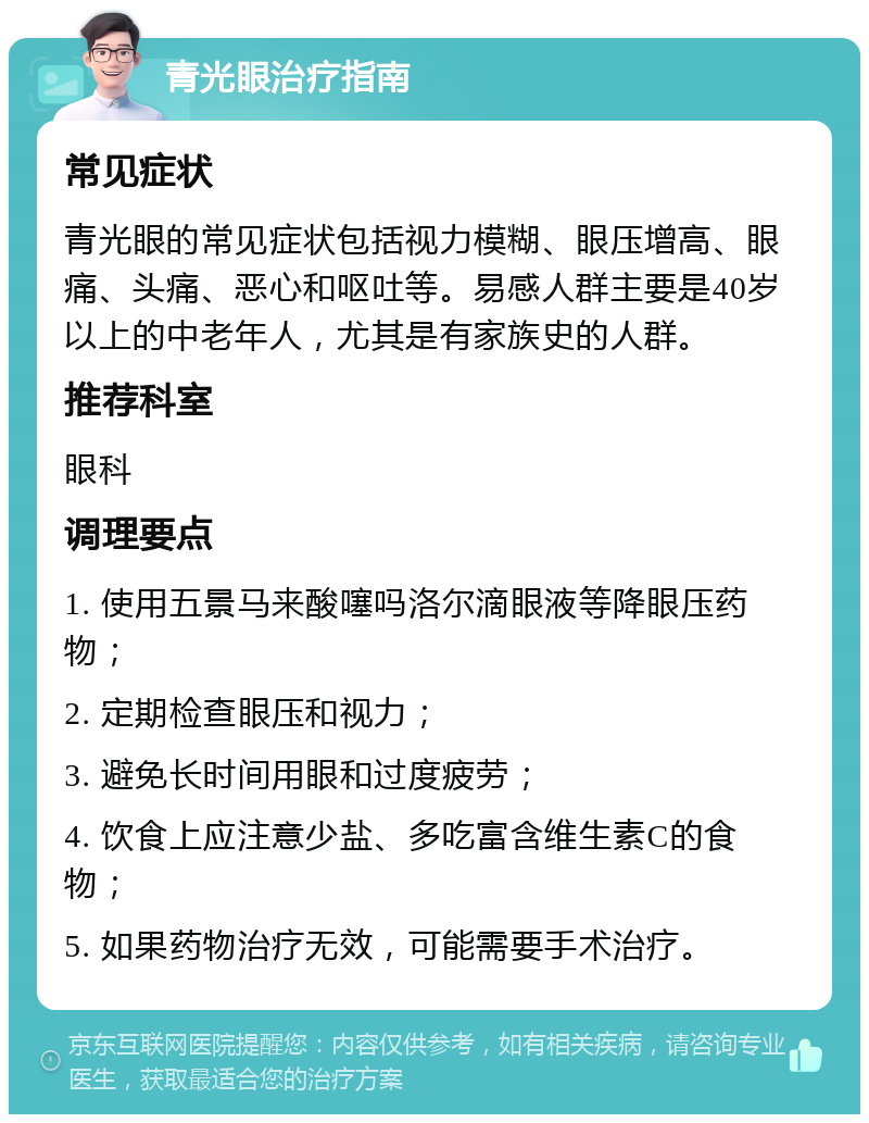 青光眼治疗指南 常见症状 青光眼的常见症状包括视力模糊、眼压增高、眼痛、头痛、恶心和呕吐等。易感人群主要是40岁以上的中老年人，尤其是有家族史的人群。 推荐科室 眼科 调理要点 1. 使用五景马来酸噻吗洛尔滴眼液等降眼压药物； 2. 定期检查眼压和视力； 3. 避免长时间用眼和过度疲劳； 4. 饮食上应注意少盐、多吃富含维生素C的食物； 5. 如果药物治疗无效，可能需要手术治疗。