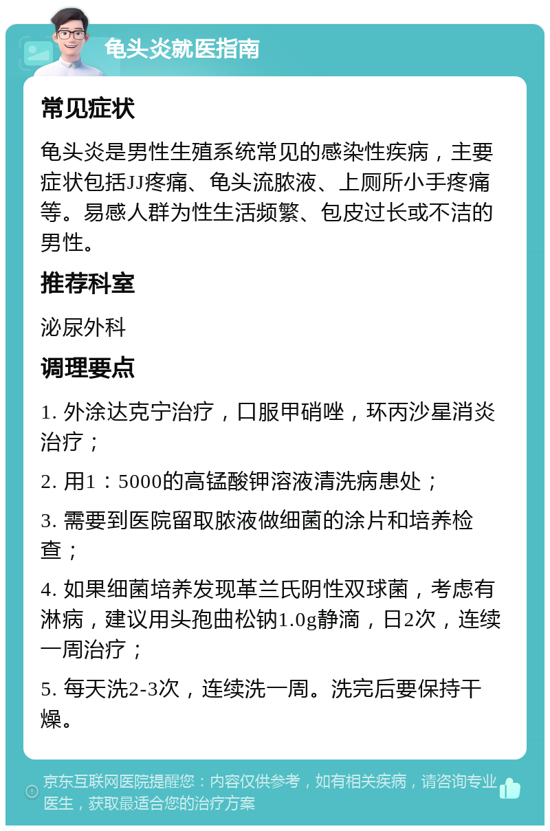 龟头炎就医指南 常见症状 龟头炎是男性生殖系统常见的感染性疾病，主要症状包括JJ疼痛、龟头流脓液、上厕所小手疼痛等。易感人群为性生活频繁、包皮过长或不洁的男性。 推荐科室 泌尿外科 调理要点 1. 外涂达克宁治疗，口服甲硝唑，环丙沙星消炎治疗； 2. 用1：5000的高锰酸钾溶液清洗病患处； 3. 需要到医院留取脓液做细菌的涂片和培养检查； 4. 如果细菌培养发现革兰氏阴性双球菌，考虑有淋病，建议用头孢曲松钠1.0g静滴，日2次，连续一周治疗； 5. 每天洗2-3次，连续洗一周。洗完后要保持干燥。