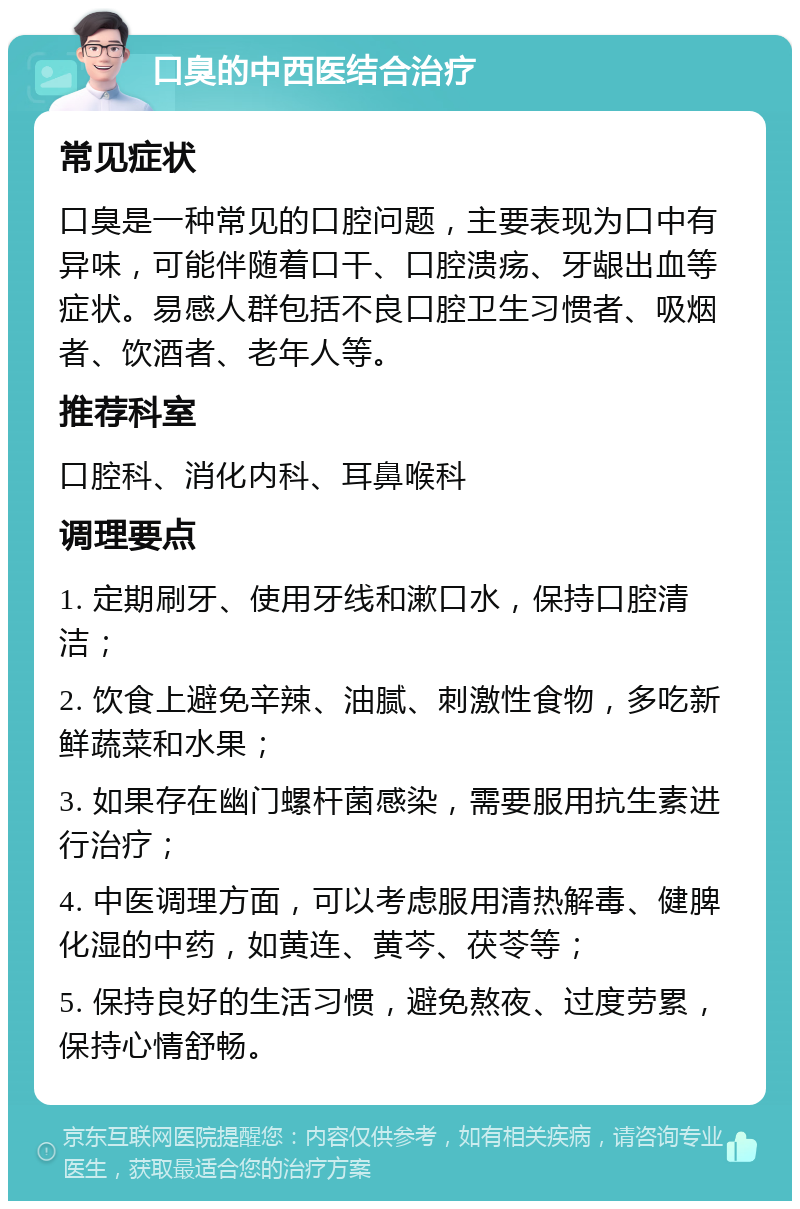 口臭的中西医结合治疗 常见症状 口臭是一种常见的口腔问题，主要表现为口中有异味，可能伴随着口干、口腔溃疡、牙龈出血等症状。易感人群包括不良口腔卫生习惯者、吸烟者、饮酒者、老年人等。 推荐科室 口腔科、消化内科、耳鼻喉科 调理要点 1. 定期刷牙、使用牙线和漱口水，保持口腔清洁； 2. 饮食上避免辛辣、油腻、刺激性食物，多吃新鲜蔬菜和水果； 3. 如果存在幽门螺杆菌感染，需要服用抗生素进行治疗； 4. 中医调理方面，可以考虑服用清热解毒、健脾化湿的中药，如黄连、黄芩、茯苓等； 5. 保持良好的生活习惯，避免熬夜、过度劳累，保持心情舒畅。