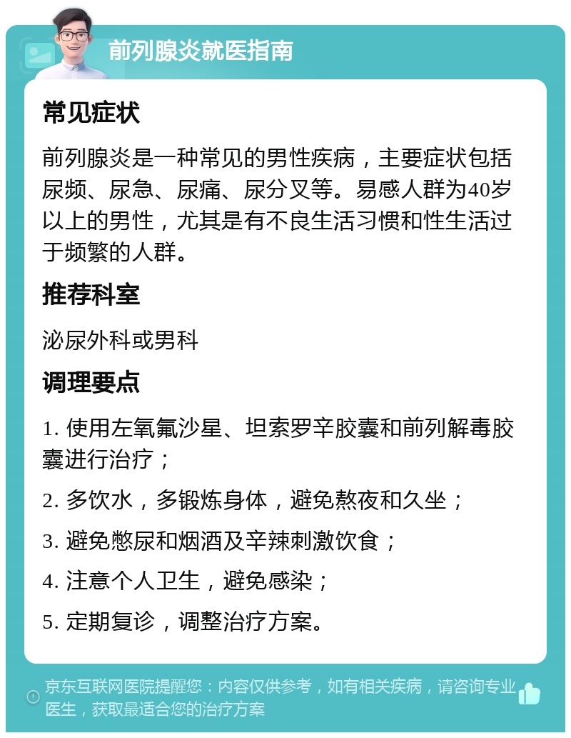 前列腺炎就医指南 常见症状 前列腺炎是一种常见的男性疾病，主要症状包括尿频、尿急、尿痛、尿分叉等。易感人群为40岁以上的男性，尤其是有不良生活习惯和性生活过于频繁的人群。 推荐科室 泌尿外科或男科 调理要点 1. 使用左氧氟沙星、坦索罗辛胶囊和前列解毒胶囊进行治疗； 2. 多饮水，多锻炼身体，避免熬夜和久坐； 3. 避免憋尿和烟酒及辛辣刺激饮食； 4. 注意个人卫生，避免感染； 5. 定期复诊，调整治疗方案。