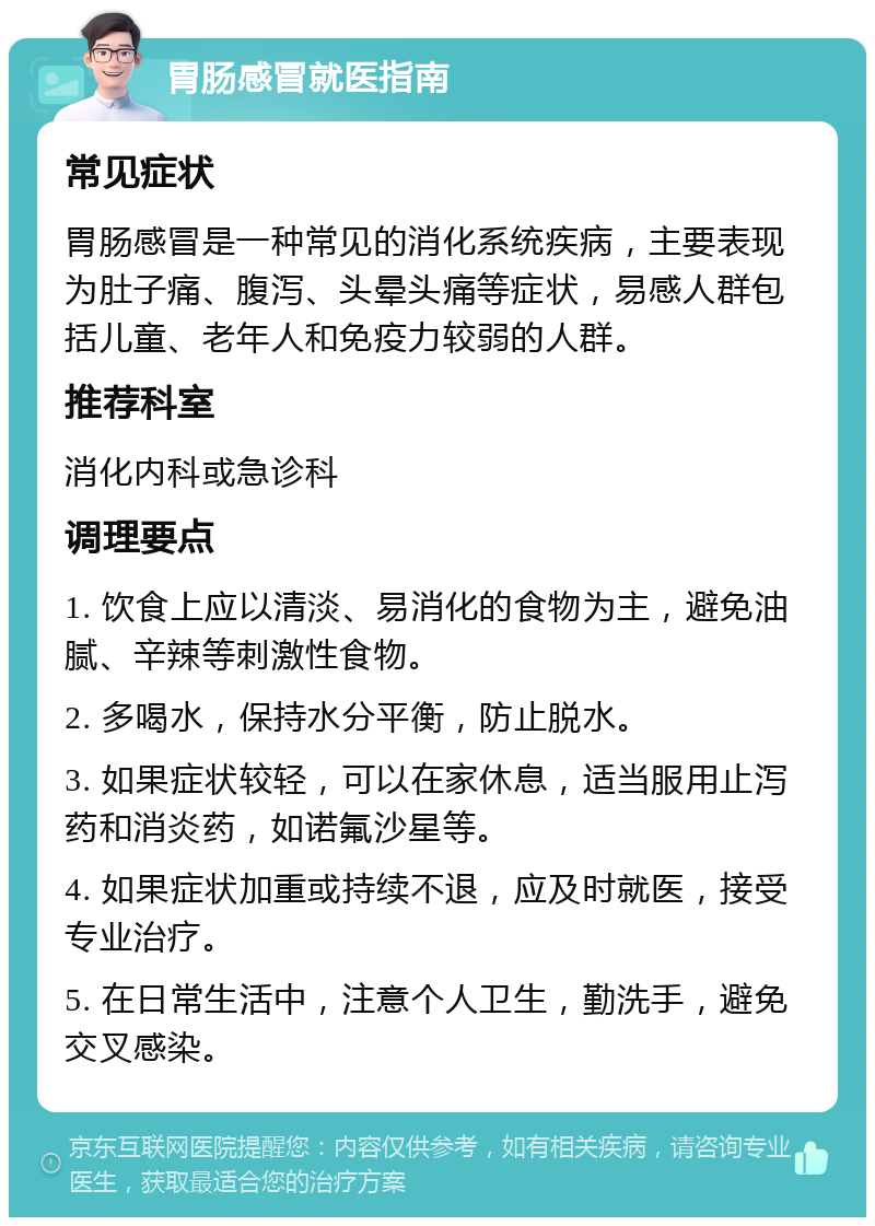 胃肠感冒就医指南 常见症状 胃肠感冒是一种常见的消化系统疾病，主要表现为肚子痛、腹泻、头晕头痛等症状，易感人群包括儿童、老年人和免疫力较弱的人群。 推荐科室 消化内科或急诊科 调理要点 1. 饮食上应以清淡、易消化的食物为主，避免油腻、辛辣等刺激性食物。 2. 多喝水，保持水分平衡，防止脱水。 3. 如果症状较轻，可以在家休息，适当服用止泻药和消炎药，如诺氟沙星等。 4. 如果症状加重或持续不退，应及时就医，接受专业治疗。 5. 在日常生活中，注意个人卫生，勤洗手，避免交叉感染。