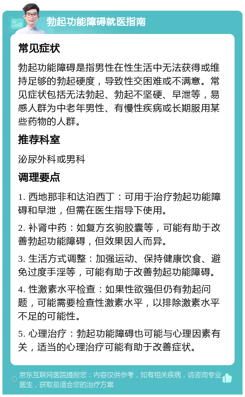 勃起功能障碍就医指南 常见症状 勃起功能障碍是指男性在性生活中无法获得或维持足够的勃起硬度，导致性交困难或不满意。常见症状包括无法勃起、勃起不坚硬、早泄等，易感人群为中老年男性、有慢性疾病或长期服用某些药物的人群。 推荐科室 泌尿外科或男科 调理要点 1. 西地那非和达泊西丁：可用于治疗勃起功能障碍和早泄，但需在医生指导下使用。 2. 补肾中药：如复方玄驹胶囊等，可能有助于改善勃起功能障碍，但效果因人而异。 3. 生活方式调整：加强运动、保持健康饮食、避免过度手淫等，可能有助于改善勃起功能障碍。 4. 性激素水平检查：如果性欲强但仍有勃起问题，可能需要检查性激素水平，以排除激素水平不足的可能性。 5. 心理治疗：勃起功能障碍也可能与心理因素有关，适当的心理治疗可能有助于改善症状。