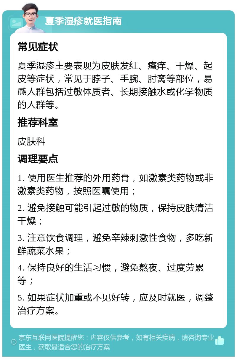 夏季湿疹就医指南 常见症状 夏季湿疹主要表现为皮肤发红、瘙痒、干燥、起皮等症状，常见于脖子、手腕、肘窝等部位，易感人群包括过敏体质者、长期接触水或化学物质的人群等。 推荐科室 皮肤科 调理要点 1. 使用医生推荐的外用药膏，如激素类药物或非激素类药物，按照医嘱使用； 2. 避免接触可能引起过敏的物质，保持皮肤清洁干燥； 3. 注意饮食调理，避免辛辣刺激性食物，多吃新鲜蔬菜水果； 4. 保持良好的生活习惯，避免熬夜、过度劳累等； 5. 如果症状加重或不见好转，应及时就医，调整治疗方案。