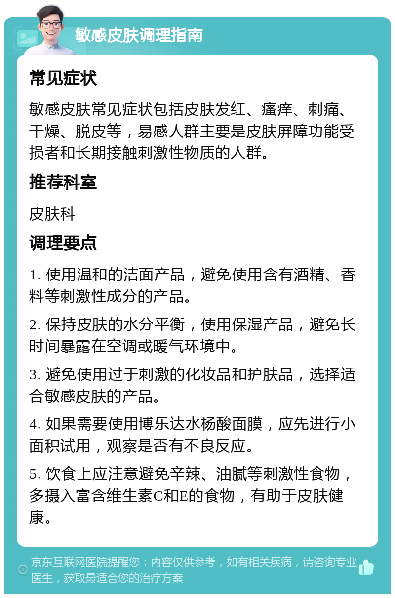 敏感皮肤调理指南 常见症状 敏感皮肤常见症状包括皮肤发红、瘙痒、刺痛、干燥、脱皮等，易感人群主要是皮肤屏障功能受损者和长期接触刺激性物质的人群。 推荐科室 皮肤科 调理要点 1. 使用温和的洁面产品，避免使用含有酒精、香料等刺激性成分的产品。 2. 保持皮肤的水分平衡，使用保湿产品，避免长时间暴露在空调或暖气环境中。 3. 避免使用过于刺激的化妆品和护肤品，选择适合敏感皮肤的产品。 4. 如果需要使用博乐达水杨酸面膜，应先进行小面积试用，观察是否有不良反应。 5. 饮食上应注意避免辛辣、油腻等刺激性食物，多摄入富含维生素C和E的食物，有助于皮肤健康。