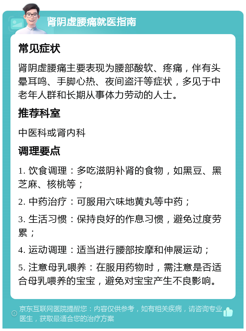 肾阴虚腰痛就医指南 常见症状 肾阴虚腰痛主要表现为腰部酸软、疼痛，伴有头晕耳鸣、手脚心热、夜间盗汗等症状，多见于中老年人群和长期从事体力劳动的人士。 推荐科室 中医科或肾内科 调理要点 1. 饮食调理：多吃滋阴补肾的食物，如黑豆、黑芝麻、核桃等； 2. 中药治疗：可服用六味地黄丸等中药； 3. 生活习惯：保持良好的作息习惯，避免过度劳累； 4. 运动调理：适当进行腰部按摩和伸展运动； 5. 注意母乳喂养：在服用药物时，需注意是否适合母乳喂养的宝宝，避免对宝宝产生不良影响。