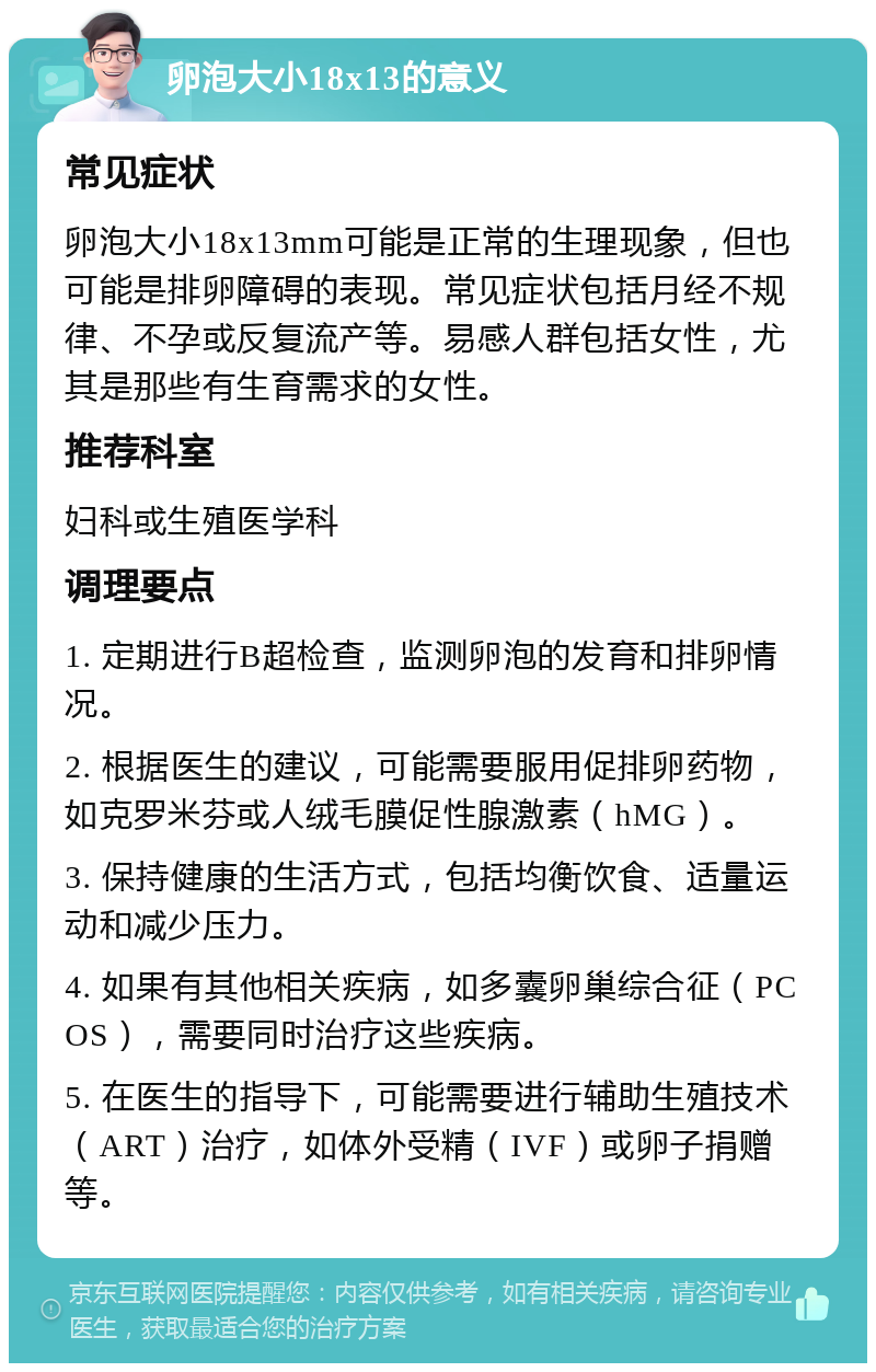 卵泡大小18x13的意义 常见症状 卵泡大小18x13mm可能是正常的生理现象，但也可能是排卵障碍的表现。常见症状包括月经不规律、不孕或反复流产等。易感人群包括女性，尤其是那些有生育需求的女性。 推荐科室 妇科或生殖医学科 调理要点 1. 定期进行B超检查，监测卵泡的发育和排卵情况。 2. 根据医生的建议，可能需要服用促排卵药物，如克罗米芬或人绒毛膜促性腺激素（hMG）。 3. 保持健康的生活方式，包括均衡饮食、适量运动和减少压力。 4. 如果有其他相关疾病，如多囊卵巢综合征（PCOS），需要同时治疗这些疾病。 5. 在医生的指导下，可能需要进行辅助生殖技术（ART）治疗，如体外受精（IVF）或卵子捐赠等。