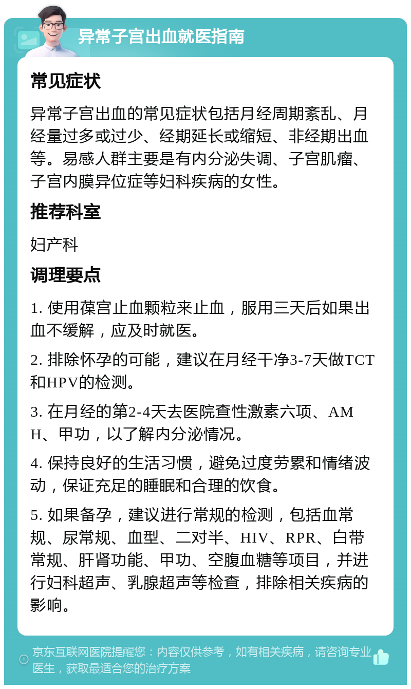 异常子宫出血就医指南 常见症状 异常子宫出血的常见症状包括月经周期紊乱、月经量过多或过少、经期延长或缩短、非经期出血等。易感人群主要是有内分泌失调、子宫肌瘤、子宫内膜异位症等妇科疾病的女性。 推荐科室 妇产科 调理要点 1. 使用葆宫止血颗粒来止血，服用三天后如果出血不缓解，应及时就医。 2. 排除怀孕的可能，建议在月经干净3-7天做TCT和HPV的检测。 3. 在月经的第2-4天去医院查性激素六项、AMH、甲功，以了解内分泌情况。 4. 保持良好的生活习惯，避免过度劳累和情绪波动，保证充足的睡眠和合理的饮食。 5. 如果备孕，建议进行常规的检测，包括血常规、尿常规、血型、二对半、HIV、RPR、白带常规、肝肾功能、甲功、空腹血糖等项目，并进行妇科超声、乳腺超声等检查，排除相关疾病的影响。