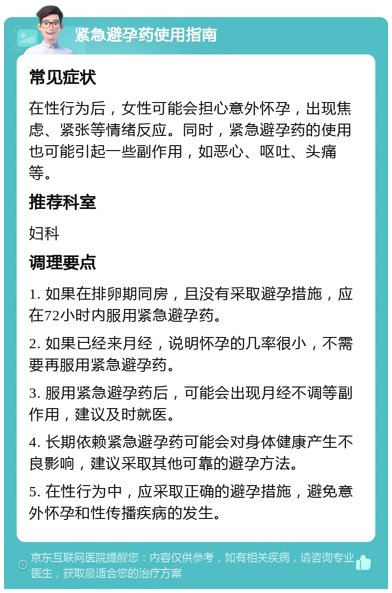 紧急避孕药使用指南 常见症状 在性行为后，女性可能会担心意外怀孕，出现焦虑、紧张等情绪反应。同时，紧急避孕药的使用也可能引起一些副作用，如恶心、呕吐、头痛等。 推荐科室 妇科 调理要点 1. 如果在排卵期同房，且没有采取避孕措施，应在72小时内服用紧急避孕药。 2. 如果已经来月经，说明怀孕的几率很小，不需要再服用紧急避孕药。 3. 服用紧急避孕药后，可能会出现月经不调等副作用，建议及时就医。 4. 长期依赖紧急避孕药可能会对身体健康产生不良影响，建议采取其他可靠的避孕方法。 5. 在性行为中，应采取正确的避孕措施，避免意外怀孕和性传播疾病的发生。