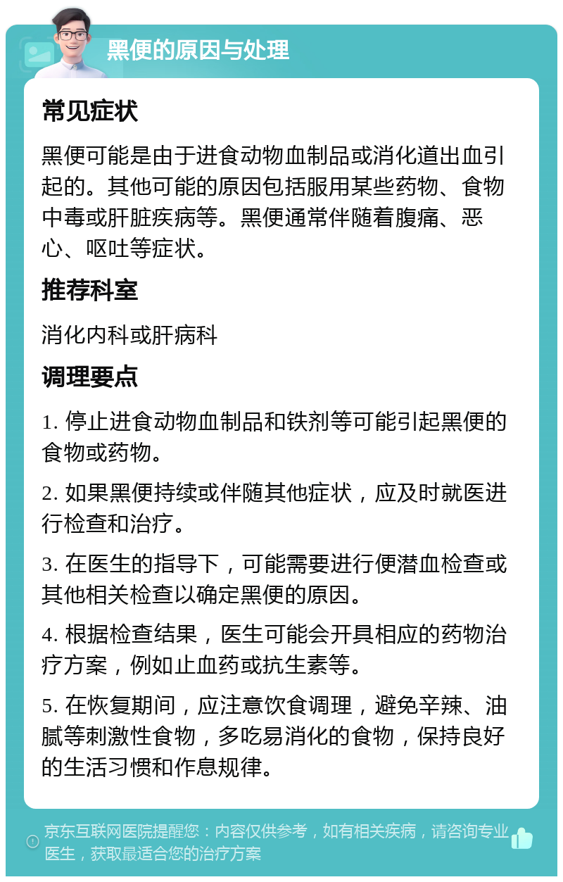 黑便的原因与处理 常见症状 黑便可能是由于进食动物血制品或消化道出血引起的。其他可能的原因包括服用某些药物、食物中毒或肝脏疾病等。黑便通常伴随着腹痛、恶心、呕吐等症状。 推荐科室 消化内科或肝病科 调理要点 1. 停止进食动物血制品和铁剂等可能引起黑便的食物或药物。 2. 如果黑便持续或伴随其他症状，应及时就医进行检查和治疗。 3. 在医生的指导下，可能需要进行便潜血检查或其他相关检查以确定黑便的原因。 4. 根据检查结果，医生可能会开具相应的药物治疗方案，例如止血药或抗生素等。 5. 在恢复期间，应注意饮食调理，避免辛辣、油腻等刺激性食物，多吃易消化的食物，保持良好的生活习惯和作息规律。