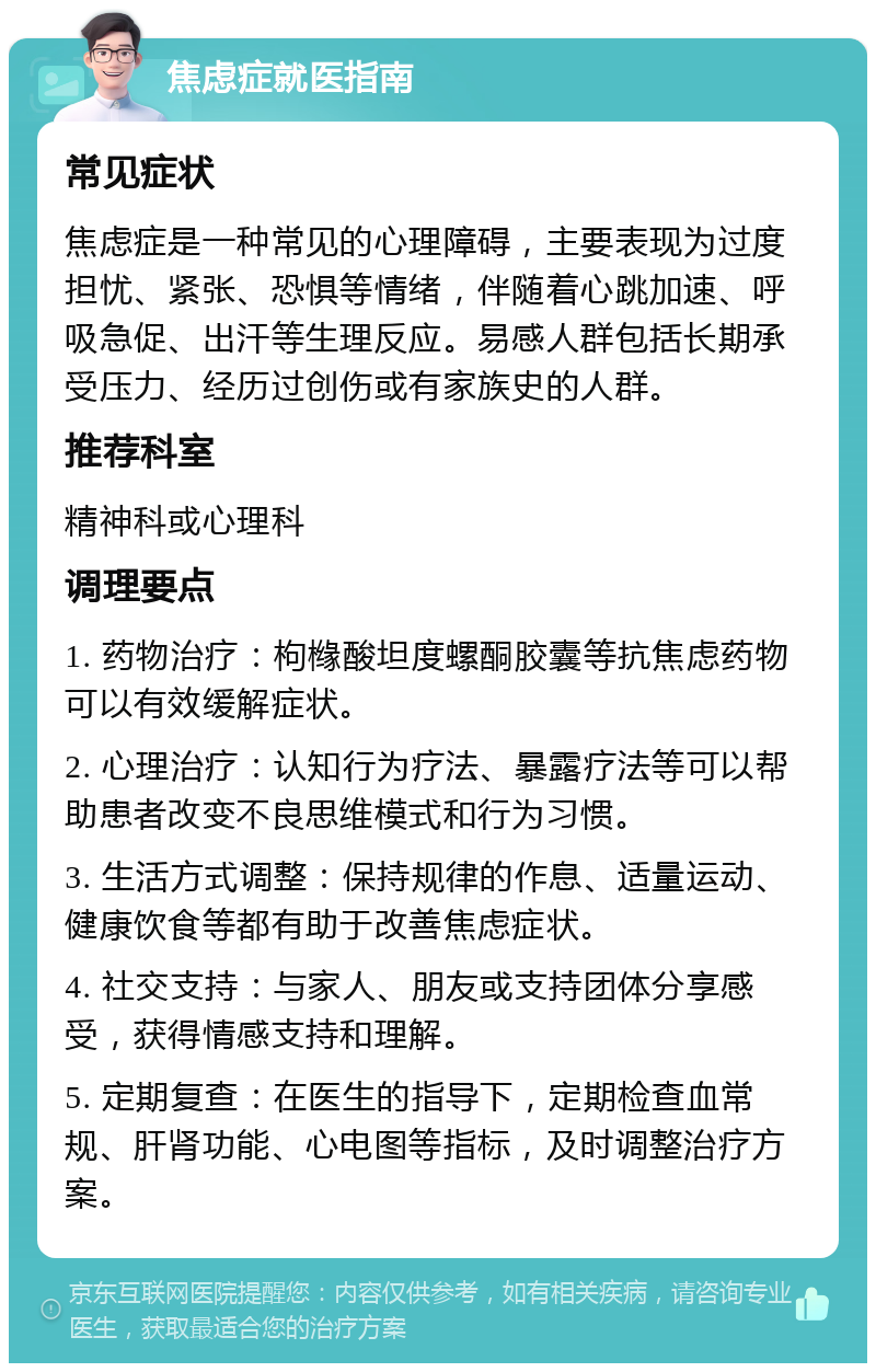 焦虑症就医指南 常见症状 焦虑症是一种常见的心理障碍，主要表现为过度担忧、紧张、恐惧等情绪，伴随着心跳加速、呼吸急促、出汗等生理反应。易感人群包括长期承受压力、经历过创伤或有家族史的人群。 推荐科室 精神科或心理科 调理要点 1. 药物治疗：枸橼酸坦度螺酮胶囊等抗焦虑药物可以有效缓解症状。 2. 心理治疗：认知行为疗法、暴露疗法等可以帮助患者改变不良思维模式和行为习惯。 3. 生活方式调整：保持规律的作息、适量运动、健康饮食等都有助于改善焦虑症状。 4. 社交支持：与家人、朋友或支持团体分享感受，获得情感支持和理解。 5. 定期复查：在医生的指导下，定期检查血常规、肝肾功能、心电图等指标，及时调整治疗方案。