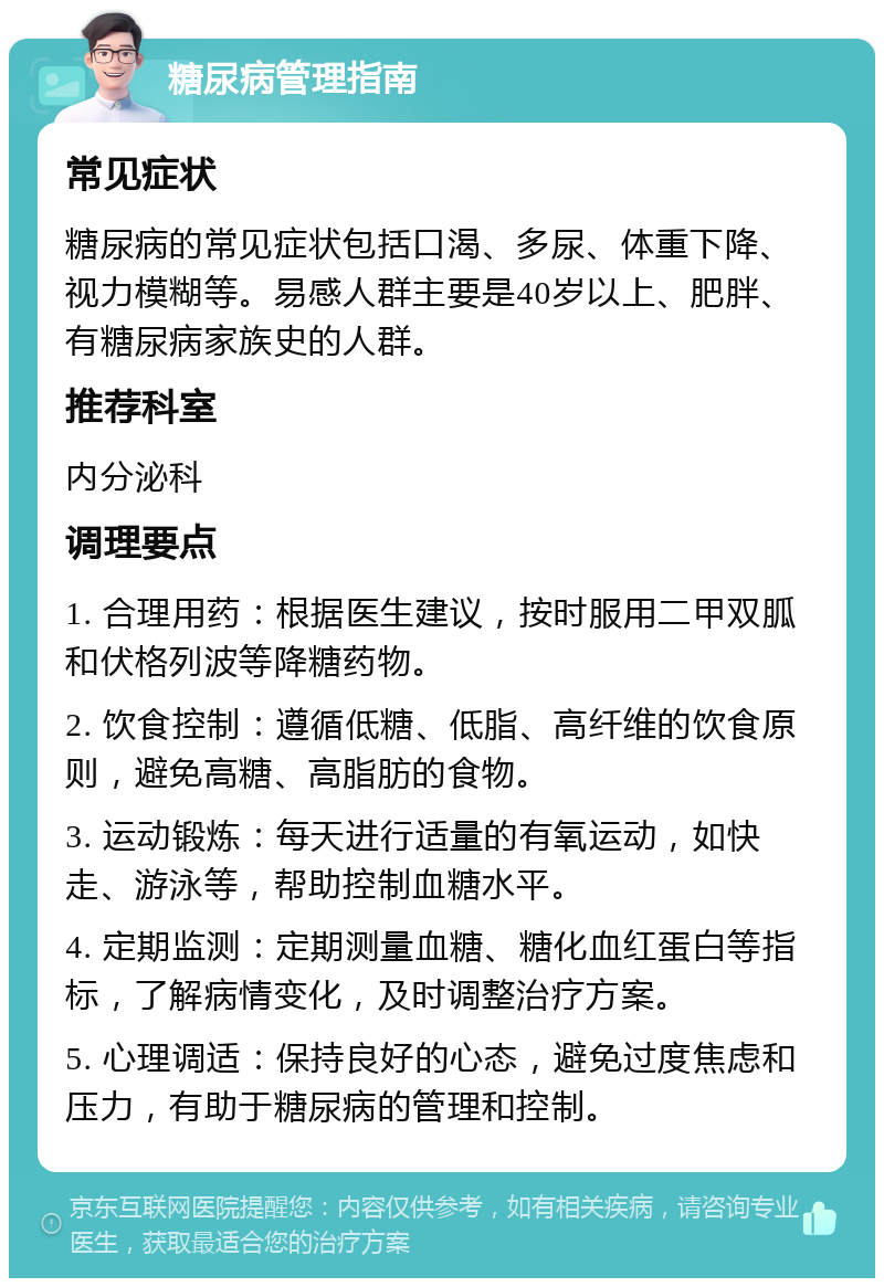 糖尿病管理指南 常见症状 糖尿病的常见症状包括口渴、多尿、体重下降、视力模糊等。易感人群主要是40岁以上、肥胖、有糖尿病家族史的人群。 推荐科室 内分泌科 调理要点 1. 合理用药：根据医生建议，按时服用二甲双胍和伏格列波等降糖药物。 2. 饮食控制：遵循低糖、低脂、高纤维的饮食原则，避免高糖、高脂肪的食物。 3. 运动锻炼：每天进行适量的有氧运动，如快走、游泳等，帮助控制血糖水平。 4. 定期监测：定期测量血糖、糖化血红蛋白等指标，了解病情变化，及时调整治疗方案。 5. 心理调适：保持良好的心态，避免过度焦虑和压力，有助于糖尿病的管理和控制。