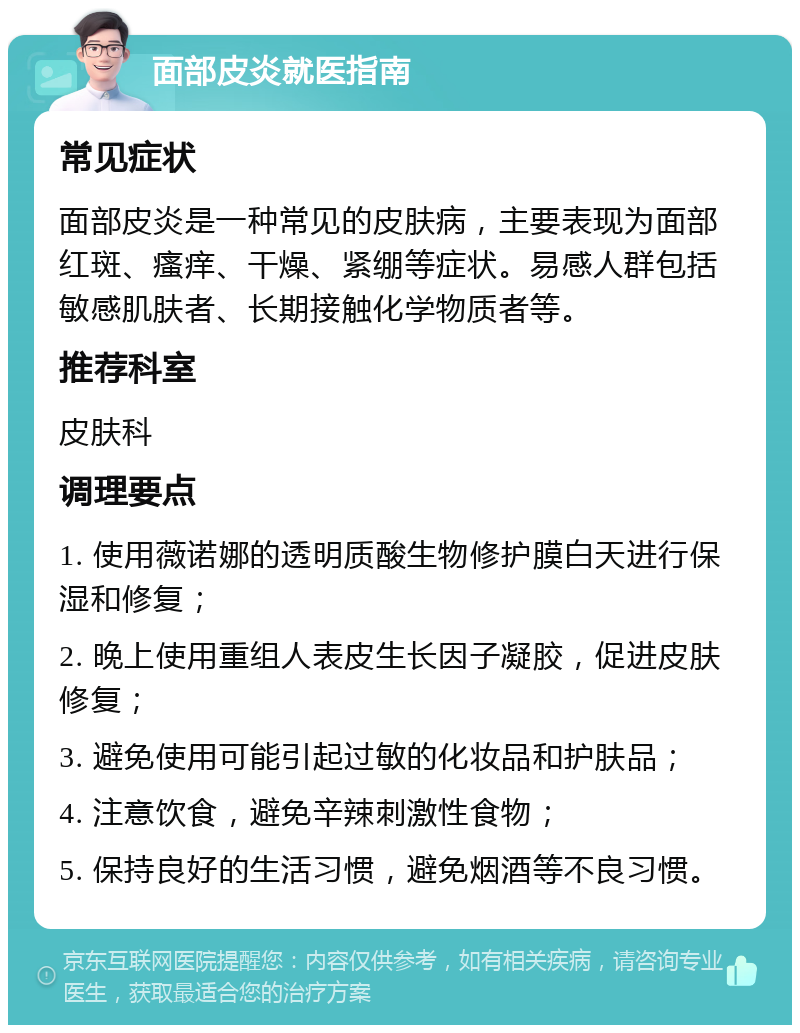 面部皮炎就医指南 常见症状 面部皮炎是一种常见的皮肤病，主要表现为面部红斑、瘙痒、干燥、紧绷等症状。易感人群包括敏感肌肤者、长期接触化学物质者等。 推荐科室 皮肤科 调理要点 1. 使用薇诺娜的透明质酸生物修护膜白天进行保湿和修复； 2. 晚上使用重组人表皮生长因子凝胶，促进皮肤修复； 3. 避免使用可能引起过敏的化妆品和护肤品； 4. 注意饮食，避免辛辣刺激性食物； 5. 保持良好的生活习惯，避免烟酒等不良习惯。