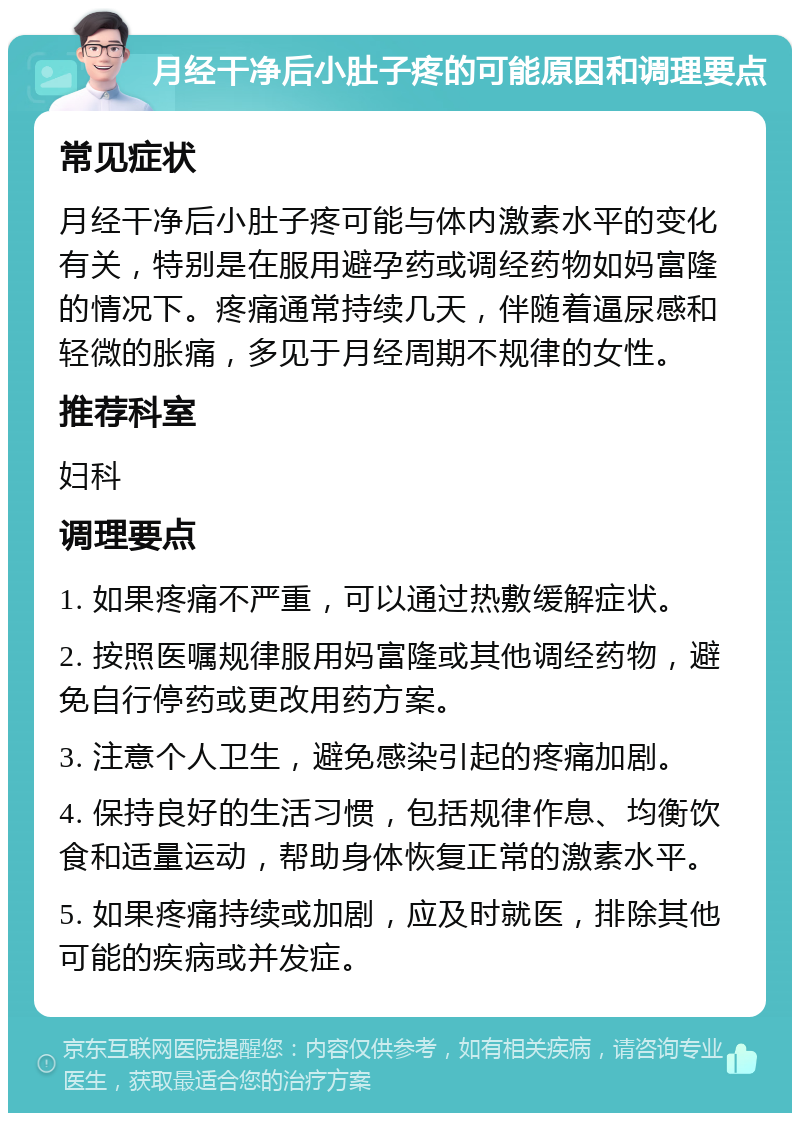 月经干净后小肚子疼的可能原因和调理要点 常见症状 月经干净后小肚子疼可能与体内激素水平的变化有关，特别是在服用避孕药或调经药物如妈富隆的情况下。疼痛通常持续几天，伴随着逼尿感和轻微的胀痛，多见于月经周期不规律的女性。 推荐科室 妇科 调理要点 1. 如果疼痛不严重，可以通过热敷缓解症状。 2. 按照医嘱规律服用妈富隆或其他调经药物，避免自行停药或更改用药方案。 3. 注意个人卫生，避免感染引起的疼痛加剧。 4. 保持良好的生活习惯，包括规律作息、均衡饮食和适量运动，帮助身体恢复正常的激素水平。 5. 如果疼痛持续或加剧，应及时就医，排除其他可能的疾病或并发症。