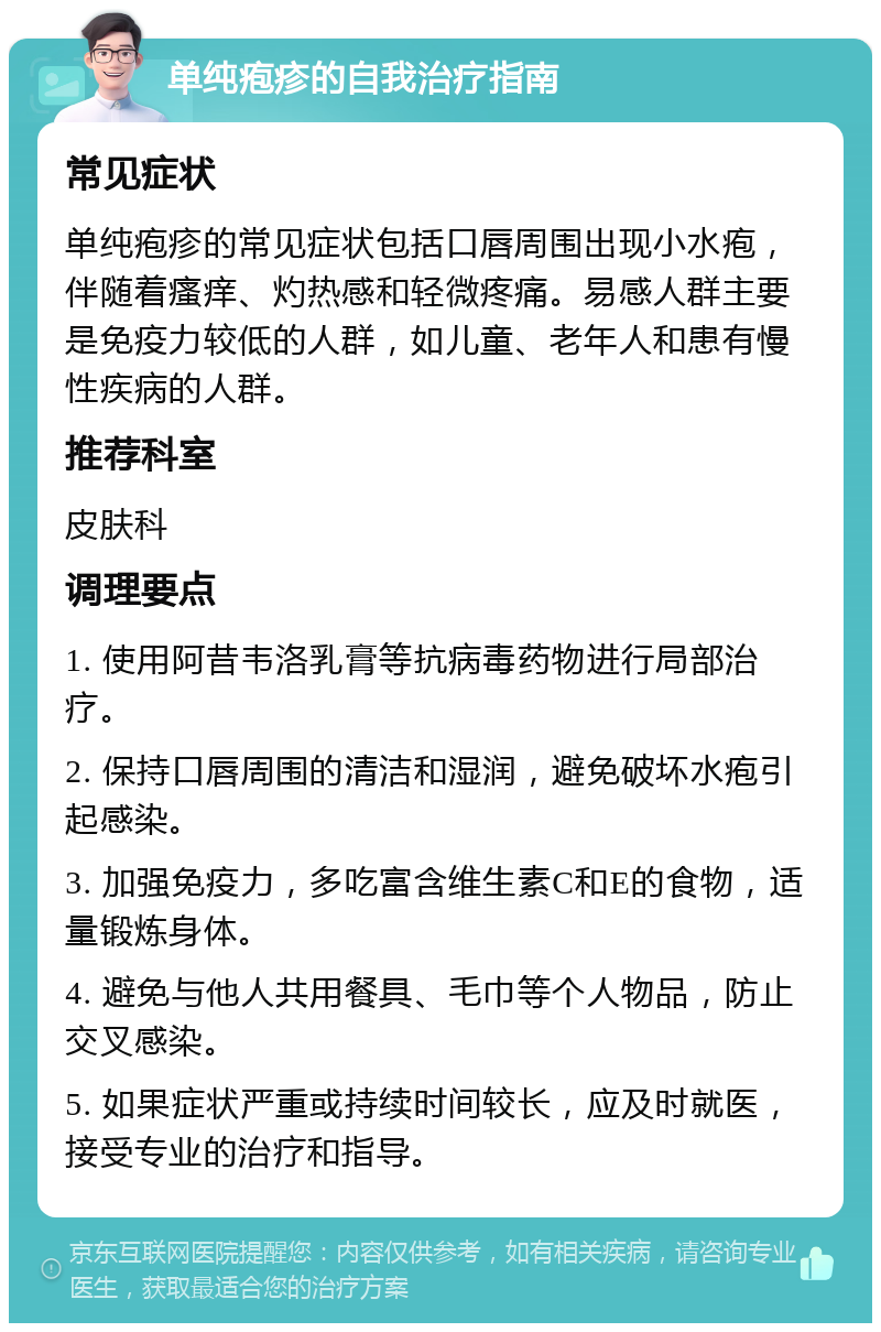 单纯疱疹的自我治疗指南 常见症状 单纯疱疹的常见症状包括口唇周围出现小水疱，伴随着瘙痒、灼热感和轻微疼痛。易感人群主要是免疫力较低的人群，如儿童、老年人和患有慢性疾病的人群。 推荐科室 皮肤科 调理要点 1. 使用阿昔韦洛乳膏等抗病毒药物进行局部治疗。 2. 保持口唇周围的清洁和湿润，避免破坏水疱引起感染。 3. 加强免疫力，多吃富含维生素C和E的食物，适量锻炼身体。 4. 避免与他人共用餐具、毛巾等个人物品，防止交叉感染。 5. 如果症状严重或持续时间较长，应及时就医，接受专业的治疗和指导。