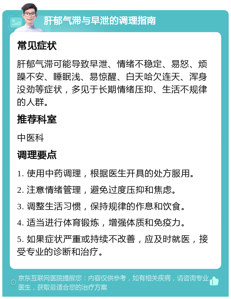 肝郁气滞与早泄的调理指南 常见症状 肝郁气滞可能导致早泄、情绪不稳定、易怒、烦躁不安、睡眠浅、易惊醒、白天哈欠连天、浑身没劲等症状，多见于长期情绪压抑、生活不规律的人群。 推荐科室 中医科 调理要点 1. 使用中药调理，根据医生开具的处方服用。 2. 注意情绪管理，避免过度压抑和焦虑。 3. 调整生活习惯，保持规律的作息和饮食。 4. 适当进行体育锻炼，增强体质和免疫力。 5. 如果症状严重或持续不改善，应及时就医，接受专业的诊断和治疗。