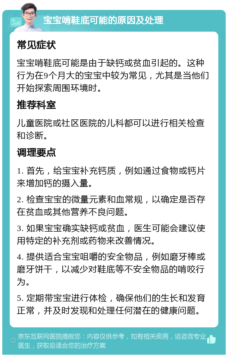 宝宝啃鞋底可能的原因及处理 常见症状 宝宝啃鞋底可能是由于缺钙或贫血引起的。这种行为在9个月大的宝宝中较为常见，尤其是当他们开始探索周围环境时。 推荐科室 儿童医院或社区医院的儿科都可以进行相关检查和诊断。 调理要点 1. 首先，给宝宝补充钙质，例如通过食物或钙片来增加钙的摄入量。 2. 检查宝宝的微量元素和血常规，以确定是否存在贫血或其他营养不良问题。 3. 如果宝宝确实缺钙或贫血，医生可能会建议使用特定的补充剂或药物来改善情况。 4. 提供适合宝宝咀嚼的安全物品，例如磨牙棒或磨牙饼干，以减少对鞋底等不安全物品的啃咬行为。 5. 定期带宝宝进行体检，确保他们的生长和发育正常，并及时发现和处理任何潜在的健康问题。