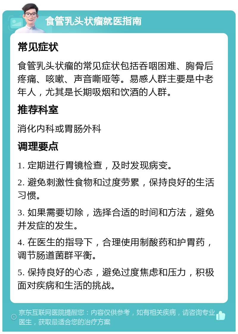 食管乳头状瘤就医指南 常见症状 食管乳头状瘤的常见症状包括吞咽困难、胸骨后疼痛、咳嗽、声音嘶哑等。易感人群主要是中老年人，尤其是长期吸烟和饮酒的人群。 推荐科室 消化内科或胃肠外科 调理要点 1. 定期进行胃镜检查，及时发现病变。 2. 避免刺激性食物和过度劳累，保持良好的生活习惯。 3. 如果需要切除，选择合适的时间和方法，避免并发症的发生。 4. 在医生的指导下，合理使用制酸药和护胃药，调节肠道菌群平衡。 5. 保持良好的心态，避免过度焦虑和压力，积极面对疾病和生活的挑战。