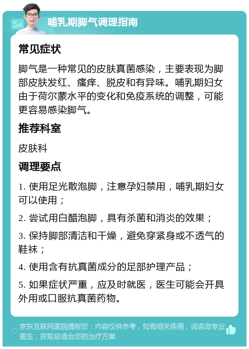 哺乳期脚气调理指南 常见症状 脚气是一种常见的皮肤真菌感染，主要表现为脚部皮肤发红、瘙痒、脱皮和有异味。哺乳期妇女由于荷尔蒙水平的变化和免疫系统的调整，可能更容易感染脚气。 推荐科室 皮肤科 调理要点 1. 使用足光散泡脚，注意孕妇禁用，哺乳期妇女可以使用； 2. 尝试用白醋泡脚，具有杀菌和消炎的效果； 3. 保持脚部清洁和干燥，避免穿紧身或不透气的鞋袜； 4. 使用含有抗真菌成分的足部护理产品； 5. 如果症状严重，应及时就医，医生可能会开具外用或口服抗真菌药物。