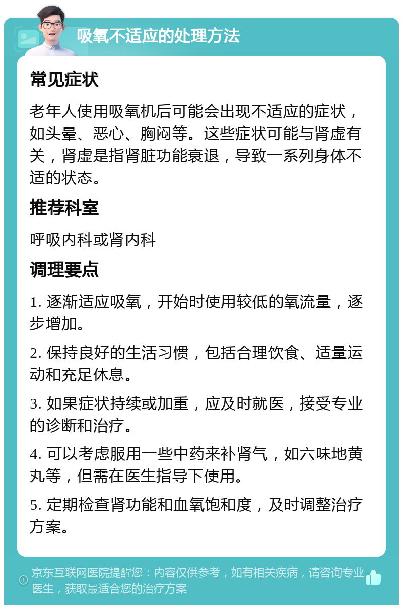 吸氧不适应的处理方法 常见症状 老年人使用吸氧机后可能会出现不适应的症状，如头晕、恶心、胸闷等。这些症状可能与肾虚有关，肾虚是指肾脏功能衰退，导致一系列身体不适的状态。 推荐科室 呼吸内科或肾内科 调理要点 1. 逐渐适应吸氧，开始时使用较低的氧流量，逐步增加。 2. 保持良好的生活习惯，包括合理饮食、适量运动和充足休息。 3. 如果症状持续或加重，应及时就医，接受专业的诊断和治疗。 4. 可以考虑服用一些中药来补肾气，如六味地黄丸等，但需在医生指导下使用。 5. 定期检查肾功能和血氧饱和度，及时调整治疗方案。