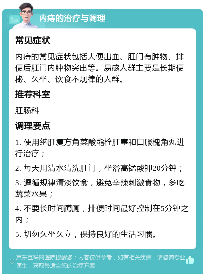 内痔的治疗与调理 常见症状 内痔的常见症状包括大便出血、肛门有肿物、排便后肛门内肿物突出等。易感人群主要是长期便秘、久坐、饮食不规律的人群。 推荐科室 肛肠科 调理要点 1. 使用纳肛复方角菜酸酯栓肛塞和口服槐角丸进行治疗； 2. 每天用清水清洗肛门，坐浴高锰酸钾20分钟； 3. 遵循规律清淡饮食，避免辛辣刺激食物，多吃蔬菜水果； 4. 不要长时间蹲厕，排便时间最好控制在5分钟之内； 5. 切勿久坐久立，保持良好的生活习惯。