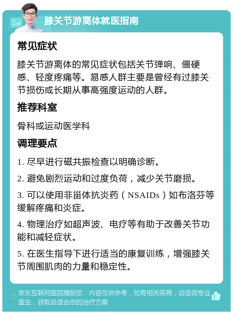 膝关节游离体就医指南 常见症状 膝关节游离体的常见症状包括关节弹响、僵硬感、轻度疼痛等。易感人群主要是曾经有过膝关节损伤或长期从事高强度运动的人群。 推荐科室 骨科或运动医学科 调理要点 1. 尽早进行磁共振检查以明确诊断。 2. 避免剧烈运动和过度负荷，减少关节磨损。 3. 可以使用非甾体抗炎药（NSAIDs）如布洛芬等缓解疼痛和炎症。 4. 物理治疗如超声波、电疗等有助于改善关节功能和减轻症状。 5. 在医生指导下进行适当的康复训练，增强膝关节周围肌肉的力量和稳定性。