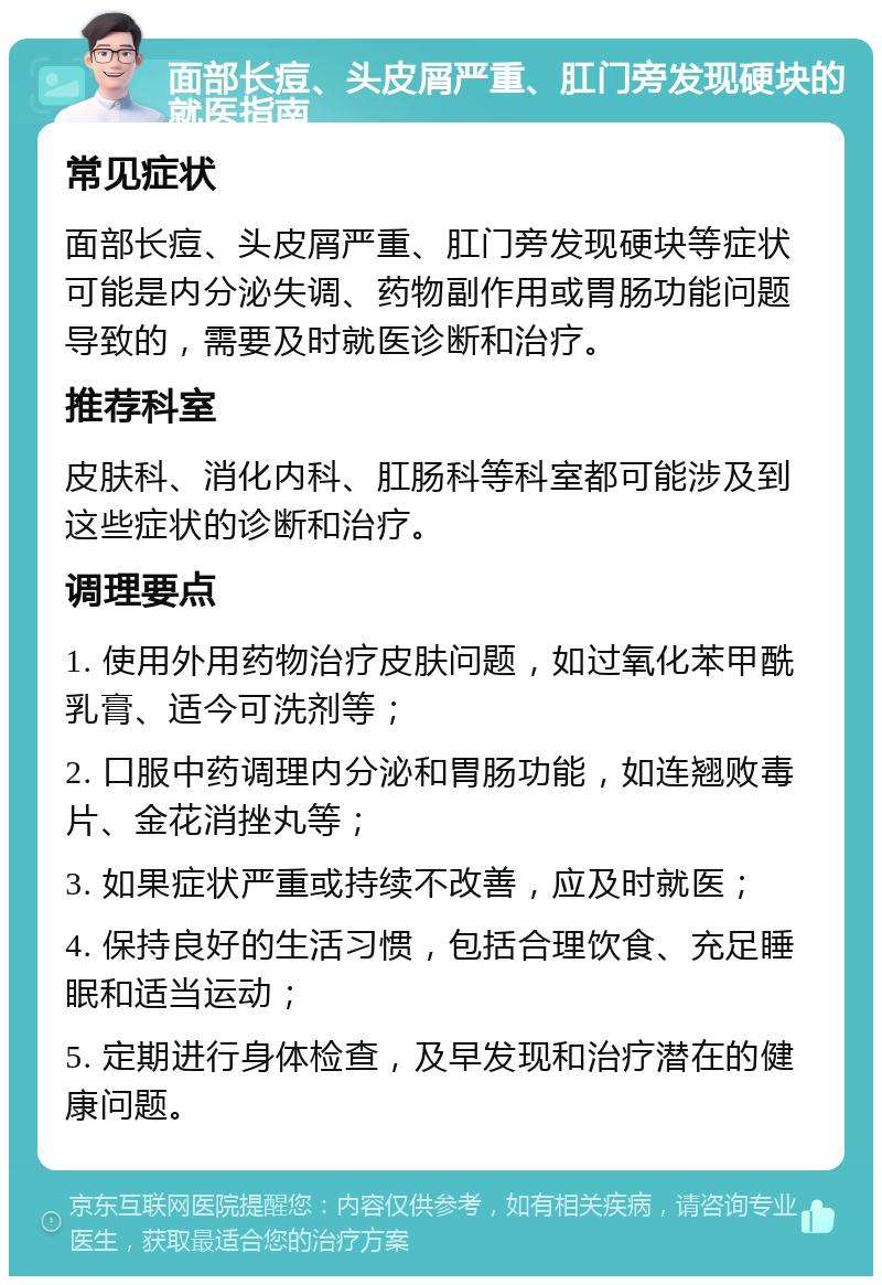 面部长痘、头皮屑严重、肛门旁发现硬块的就医指南 常见症状 面部长痘、头皮屑严重、肛门旁发现硬块等症状可能是内分泌失调、药物副作用或胃肠功能问题导致的，需要及时就医诊断和治疗。 推荐科室 皮肤科、消化内科、肛肠科等科室都可能涉及到这些症状的诊断和治疗。 调理要点 1. 使用外用药物治疗皮肤问题，如过氧化苯甲酰乳膏、适今可洗剂等； 2. 口服中药调理内分泌和胃肠功能，如连翘败毒片、金花消挫丸等； 3. 如果症状严重或持续不改善，应及时就医； 4. 保持良好的生活习惯，包括合理饮食、充足睡眠和适当运动； 5. 定期进行身体检查，及早发现和治疗潜在的健康问题。