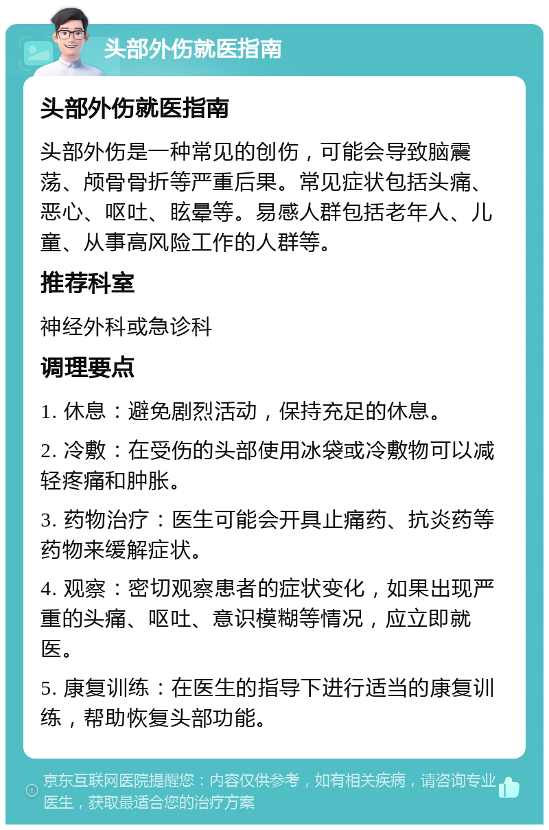 头部外伤就医指南 头部外伤就医指南 头部外伤是一种常见的创伤，可能会导致脑震荡、颅骨骨折等严重后果。常见症状包括头痛、恶心、呕吐、眩晕等。易感人群包括老年人、儿童、从事高风险工作的人群等。 推荐科室 神经外科或急诊科 调理要点 1. 休息：避免剧烈活动，保持充足的休息。 2. 冷敷：在受伤的头部使用冰袋或冷敷物可以减轻疼痛和肿胀。 3. 药物治疗：医生可能会开具止痛药、抗炎药等药物来缓解症状。 4. 观察：密切观察患者的症状变化，如果出现严重的头痛、呕吐、意识模糊等情况，应立即就医。 5. 康复训练：在医生的指导下进行适当的康复训练，帮助恢复头部功能。