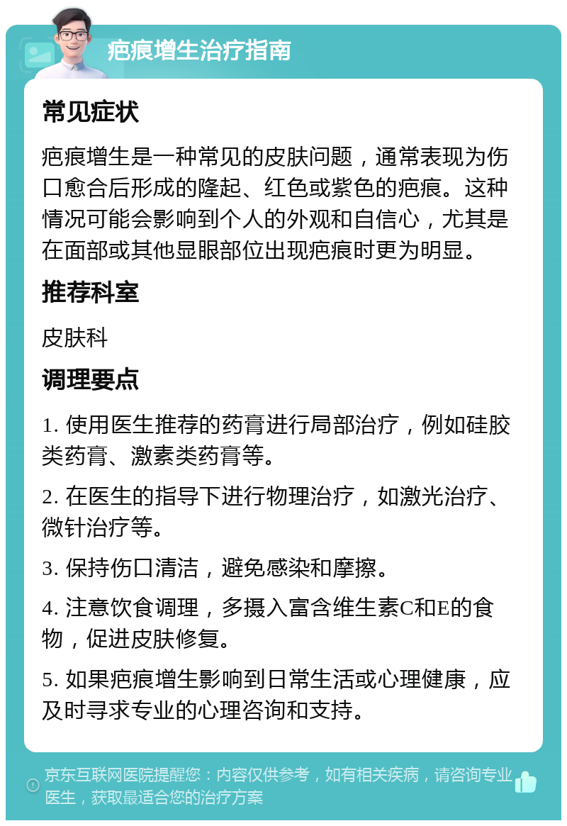 疤痕增生治疗指南 常见症状 疤痕增生是一种常见的皮肤问题，通常表现为伤口愈合后形成的隆起、红色或紫色的疤痕。这种情况可能会影响到个人的外观和自信心，尤其是在面部或其他显眼部位出现疤痕时更为明显。 推荐科室 皮肤科 调理要点 1. 使用医生推荐的药膏进行局部治疗，例如硅胶类药膏、激素类药膏等。 2. 在医生的指导下进行物理治疗，如激光治疗、微针治疗等。 3. 保持伤口清洁，避免感染和摩擦。 4. 注意饮食调理，多摄入富含维生素C和E的食物，促进皮肤修复。 5. 如果疤痕增生影响到日常生活或心理健康，应及时寻求专业的心理咨询和支持。