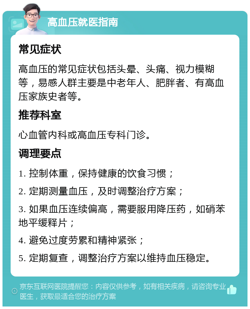 高血压就医指南 常见症状 高血压的常见症状包括头晕、头痛、视力模糊等，易感人群主要是中老年人、肥胖者、有高血压家族史者等。 推荐科室 心血管内科或高血压专科门诊。 调理要点 1. 控制体重，保持健康的饮食习惯； 2. 定期测量血压，及时调整治疗方案； 3. 如果血压连续偏高，需要服用降压药，如硝苯地平缓释片； 4. 避免过度劳累和精神紧张； 5. 定期复查，调整治疗方案以维持血压稳定。