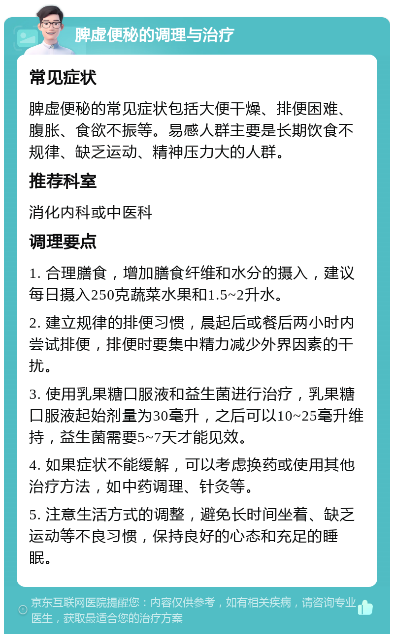 脾虚便秘的调理与治疗 常见症状 脾虚便秘的常见症状包括大便干燥、排便困难、腹胀、食欲不振等。易感人群主要是长期饮食不规律、缺乏运动、精神压力大的人群。 推荐科室 消化内科或中医科 调理要点 1. 合理膳食，增加膳食纤维和水分的摄入，建议每日摄入250克蔬菜水果和1.5~2升水。 2. 建立规律的排便习惯，晨起后或餐后两小时内尝试排便，排便时要集中精力减少外界因素的干扰。 3. 使用乳果糖口服液和益生菌进行治疗，乳果糖口服液起始剂量为30毫升，之后可以10~25毫升维持，益生菌需要5~7天才能见效。 4. 如果症状不能缓解，可以考虑换药或使用其他治疗方法，如中药调理、针灸等。 5. 注意生活方式的调整，避免长时间坐着、缺乏运动等不良习惯，保持良好的心态和充足的睡眠。